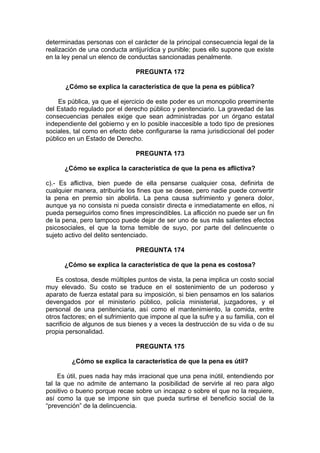 determinadas personas con el carácter de la principal consecuencia legal de la
realización de una conducta antijurídica y punible; pues ello supone que existe
en la ley penal un elenco de conductas sancionadas penalmente.
PREGUNTA 172
¿Cómo se explica la característica de que la pena es pública?
Es pública, ya que el ejercicio de este poder es un monopolio preeminente
del Estado regulado por el derecho público y penitenciario. La gravedad de las
consecuencias penales exige que sean administradas por un órgano estatal
independiente del gobierno y en lo posible inaccesible a todo tipo de presiones
sociales, tal como en efecto debe configurarse la rama jurisdiccional del poder
público en un Estado de Derecho.
PREGUNTA 173
¿Cómo se explica la característica de que la pena es aflictiva?
c).- Es aflictiva, bien puede de ella pensarse cualquier cosa, definirla de
cualquier manera, atribuirle los fines que se desee, pero nadie puede convertir
la pena en premio sin abolirla. La pena causa sufrimiento y genera dolor,
aunque ya no consista ni pueda consistir directa e inmediatamente en ellos, ni
pueda perseguirlos como fines imprescindibles. La aflicción no puede ser un fin
de la pena, pero tampoco puede dejar de ser uno de sus más salientes efectos
psicosociales, el que la torna temible de suyo, por parte del delincuente o
sujeto activo del delito sentenciado.
PREGUNTA 174
¿Cómo se explica la característica de que la pena es costosa?
Es costosa, desde múltiples puntos de vista, la pena implica un costo social
muy elevado. Su costo se traduce en el sostenimiento de un poderoso y
aparato de fuerza estatal para su imposición, si bien pensamos en los salarios
devengados por el ministerio público, policía ministerial, juzgadores, y el
personal de una penitenciaria, así como el mantenimiento, la comida, entre
otros factores; en el sufrimiento que impone al que la sufre y a su familia, con el
sacrificio de algunos de sus bienes y a veces la destrucción de su vida o de su
propia personalidad.
PREGUNTA 175
¿Cómo se explica la característica de que la pena es útil?
Es útil, pues nada hay más irracional que una pena inútil, entendiendo por
tal la que no admite de antemano la posibilidad de servirle al reo para algo
positivo o bueno porque recae sobre un incapaz o sobre el que no la requiere,
así como la que se impone sin que pueda surtirse el beneficio social de la
“prevención” de la delincuencia.
 