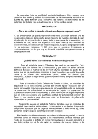 La pena sirve (esta es su utilidad, su efecto final) como último recurso para
preservar los bienes y valores fundamentales de la convivencia armónica en
cuanto tal, pero también para conservar los valores fundamentales de la
autoridad del Estado y de la legitimidad de la norma jurídico-penal.
PREGUNTA 176
¿Cómo se explica la característica de que la pena es proporcional?
f).- Es proporcional, ya que la proporción entre delito y sanción penal es uno de
los principios rectores del derecho penal moderno de nuestros tiempos. Según
el principio de economía de la pena, todo lo que pasa de la necesidad, no
solamente es otro tanto mal superfluo sino que produce una multitud de
inconvenientes, que esquivan los fines de la justicia. La pena desproporcionada
no es entonces necesaria ni útil, sino, por el contrario, innecesaria y
contraproducente; por lo que hoy en día está prohibida toda pena excesiva y
desproporcionada.
PREGUNTA 177
¿Cómo define la doctrina las medidas de seguridad?
Para el tratadista Ignacio Villalobos, las medidas de seguridad “son
aquellas que, sin valerse de la intimidación y por tanto sin tener carácter
definitivo, buscan el mismo fin de prevenir futuros atentados de parte de un
sujeto que se ha manifestado propenso a incurrir en ellos; así, en tanto que la
multa y la prisión son verdaderas penas, todas las demás que
menciona....nuestro Código Penal pueden tomarse como simples medidas de
seguridad”.
Para el tratadista Emilio Octavio de Toledo y Ubieto, las medidas de
seguridad “es la consecuencia jurídica del “injusto típico” realizado por un
sujeto inimputable (incurso en una causa de inimputabilidad, esto es, ausencia
de capacidad de culpabilidad) o semiimputable (sujeto con capacidad de
culpabilidad disminuida o incompleta), o bien incluso por un sujeto imputable
que en todo caso acredita una cualificada actitud de “peligrosidad criminal” de
futuro y que requiere para desvirtuar ésta un tratamiento singularmente
adecuado a su personalidad”.
Finalmente, apunta el tratadista Antonio Beristaín que las medidas de
seguridad “son medios asistenciales, consecuentes a un hecho típicamente
antijurídico, aplicados por los órganos jurisdiccionales a tenor de la ley, a las
personas peligrosas para lograr la prevención especial”.
Atendiendo a las ideas anteriores sobre las medidas de seguridad, podemos
definirlas como los medios legales o los instrumentos jurídicos idóneos por
medio de los cuales el Estado en forma individualizada y singular, sanciona a
los delincuentes con el fin de evitar la comisión de nuevos delitos, o la
 