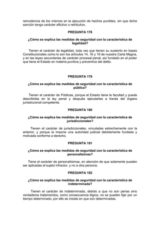reincidencia de los mismos en la ejecución de hechos punibles, sin que dicha
sanción tenga carácter aflictivo o retributivo.
PREGUNTA 178
¿Cómo se explica las medidas de seguridad con la característica de
legalidad?
Tienen el carácter de legalidad, toda vez que tienen su sustento en bases
Constitucionales como lo son los artículos 14, 16 y 19 de nuestra Carta Magna,
y en las leyes secundarias de carácter procesal penal, así fundado en el poder
que tiene el Estado en materia punitiva y preventiva del delito.
PREGUNTA 179
¿Cómo se explica las medidas de seguridad con la característica de
pública?
Tienen el carácter de Públicas, porque el Estado tiene la facultad y puede
describirlas en la ley penal y después ejecutarlas a través del órgano
jurisdiccional competente.
PREGUNTA 180
¿Cómo se explica las medidas de seguridad con la característica de
jurisdiccionales?
Tienen el carácter de jurisdiccionales, vinculadas estrechamente con la
anterior, y porque la impone una autoridad judicial debidamente fundada y
motivada conforme a derecho.
PREGUNTA 181
¿Cómo se explica las medidas de seguridad con la característica de
personalísimas?
Tiene el carácter de personalísimas, en atención de que solamente pueden
ser aplicadas al sujeto infractor, y no a otra persona.
PREGUNTA 182
¿Cómo se explica las medidas de seguridad con la característica de
indeterminada?
Tienen el carácter de indeterminada, debido a que no son penas sino
verdaderos tratamientos, como consecuencia lógica, no se pueden fijar por un
tiempo determinado, por ello se insiste en que son determinadas.
 