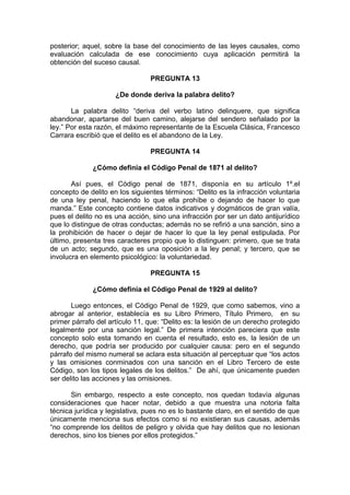 posterior; aquel, sobre la base del conocimiento de las leyes causales, como
evaluación calculada de ese conocimiento cuya aplicación permitirá la
obtención del suceso causal.
PREGUNTA 13
¿De donde deriva la palabra delito?
La palabra delito “deriva del verbo latino delinquere, que significa
abandonar, apartarse del buen camino, alejarse del sendero señalado por la
ley.” Por esta razón, el máximo representante de la Escuela Clásica, Francesco
Carrara escribió que el delito es el abandono de la Ley.
PREGUNTA 14
¿Cómo definía el Código Penal de 1871 al delito?
Así pues, el Código penal de 1871, disponía en su artículo 1º.el
concepto de delito en los siguientes términos: “Delito es la infracción voluntaria
de una ley penal, haciendo lo que ella prohíbe o dejando de hacer lo que
manda.” Este concepto contiene datos indicativos y dogmáticos de gran valía,
pues el delito no es una acción, sino una infracción por ser un dato antijurídico
que lo distingue de otras conductas; además no se refirió a una sanción, sino a
la prohibición de hacer o dejar de hacer lo que la ley penal estipulada. Por
último, presenta tres caracteres propio que lo distinguen: primero, que se trata
de un acto; segundo, que es una oposición a la ley penal; y tercero, que se
involucra en elemento psicológico: la voluntariedad.
PREGUNTA 15
¿Cómo definía el Código Penal de 1929 al delito?
Luego entonces, el Código Penal de 1929, que como sabemos, vino a
abrogar al anterior, establecía es su Libro Primero, Título Primero, en su
primer párrafo del artículo 11, que: “Delito es: la lesión de un derecho protegido
legalmente por una sanción legal.” De primera intención pareciera que este
concepto solo esta tomando en cuenta el resultado, esto es, la lesión de un
derecho, que podría ser producido por cualquier causa: pero en el segundo
párrafo del mismo numeral se aclara esta situación al perceptuar que “los actos
y las omisiones conminados con una sanción en el Libro Tercero de este
Código, son los tipos legales de los delitos.” De ahí, que únicamente pueden
ser delito las acciones y las omisiones.
Sin embargo, respecto a este concepto, nos quedan todavía algunas
consideraciones que hacer notar, debido a que muestra una notoria falta
técnica jurídica y legislativa, pues no es lo bastante claro, en el sentido de que
únicamente menciona sus efectos como si no existieran sus causas, además
“no comprende los delitos de peligro y olvida que hay delitos que no lesionan
derechos, sino los bienes por ellos protegidos.”
 
