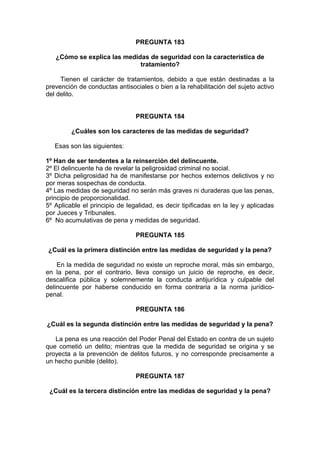 PREGUNTA 183
¿Cómo se explica las medidas de seguridad con la característica de
tratamiento?
Tienen el carácter de tratamientos, debido a que están destinadas a la
prevención de conductas antisociales o bien a la rehabilitación del sujeto activo
del delito.
PREGUNTA 184
¿Cuáles son los caracteres de las medidas de seguridad?
Esas son las siguientes:
1º Han de ser tendentes a la reinserción del delincuente.
2º El delincuente ha de revelar la peligrosidad criminal no social.
3º Dicha peligrosidad ha de manifestarse por hechos externos delictivos y no
por meras sospechas de conducta.
4º Las medidas de seguridad no serán más graves ni duraderas que las penas,
principio de proporcionalidad.
5º Aplicable el principio de legalidad, es decir tipificadas en la ley y aplicadas
por Jueces y Tribunales.
6º No acumulativas de pena y medidas de seguridad.
PREGUNTA 185
¿Cuál es la primera distinción entre las medidas de seguridad y la pena?
En la medida de seguridad no existe un reproche moral, más sin embargo,
en la pena, por el contrario, lleva consigo un juicio de reproche, es decir,
descalifica pública y solemnemente la conducta antijurídica y culpable del
delincuente por haberse conducido en forma contraria a la norma jurídico-
penal.
PREGUNTA 186
¿Cuál es la segunda distinción entre las medidas de seguridad y la pena?
La pena es una reacción del Poder Penal del Estado en contra de un sujeto
que cometió un delito; mientras que la medida de seguridad se origina y se
proyecta a la prevención de delitos futuros, y no corresponde precisamente a
un hecho punible (delito).
PREGUNTA 187
¿Cuál es la tercera distinción entre las medidas de seguridad y la pena?
 