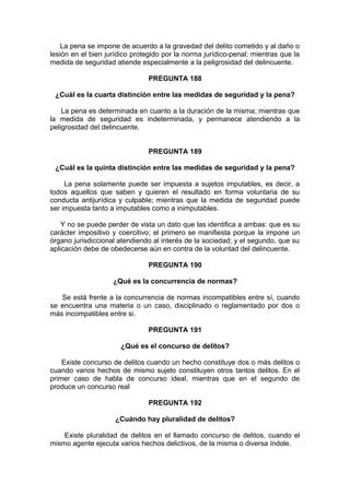 La pena se impone de acuerdo a la gravedad del delito cometido y al daño o
lesión en el bien jurídico protegido por la norma jurídico-penal; mientras que la
medida de seguridad atiende especialmente a la peligrosidad del delincuente.
PREGUNTA 188
¿Cuál es la cuarta distinción entre las medidas de seguridad y la pena?
La pena es determinada en cuanto a la duración de la misma; mientras que
la medida de seguridad es indeterminada, y permanece atendiendo a la
peligrosidad del delincuente.
PREGUNTA 189
¿Cuál es la quinta distinción entre las medidas de seguridad y la pena?
La pena solamente puede ser impuesta a sujetos imputables, es decir, a
todos aquellos que saben y quieren el resultado en forma voluntaria de su
conducta antijurídica y culpable; mientras que la medida de seguridad puede
ser impuesta tanto a imputables como a inimputables.
Y no se puede perder de vista un dato que las identifica a ambas: que es su
carácter impositivo y coercitivo; el primero se manifiesta porque la impone un
órgano jurisdiccional atendiendo al interés de la sociedad; y el segundo, que su
aplicación debe de obedecerse aún en contra de la voluntad del delincuente.
PREGUNTA 190
¿Qué es la concurrencia de normas?
Se está frente a la concurrencia de normas incompatibles entre sí, cuando
se encuentra una materia o un caso, disciplinado o reglamentado por dos o
más incompatibles entre si.
PREGUNTA 191
¿Qué es el concurso de delitos?
Existe concurso de delitos cuando un hecho constituye dos o más delitos o
cuando varios hechos de mismo sujeto constituyen otros tantos delitos. En el
primer caso de habla de concurso ideal, mientras que en el segundo de
produce un concurso real
PREGUNTA 192
¿Cuándo hay pluralidad de delitos?
Existe pluralidad de delitos en el llamado concurso de delitos, cuando el
mismo agente ejecuta varios hechos delictivos, de la misma o diversa índole.
 