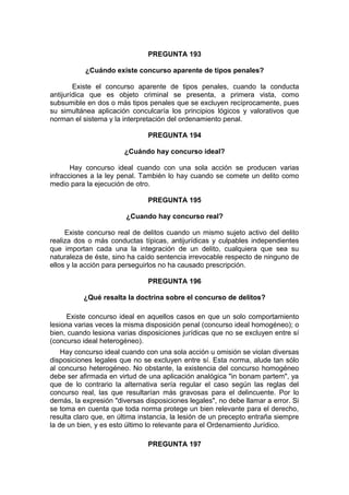 PREGUNTA 193
¿Cuándo existe concurso aparente de tipos penales?
Existe el concurso aparente de tipos penales, cuando la conducta
antijurídica que es objeto criminal se presenta, a primera vista, como
subsumible en dos o más tipos penales que se excluyen recíprocamente, pues
su simultánea aplicación conculcaría los principios lógicos y valorativos que
norman el sistema y la interpretación del ordenamiento penal.
PREGUNTA 194
¿Cuándo hay concurso ideal?
Hay concurso ideal cuando con una sola acción se producen varias
infracciones a la ley penal. También lo hay cuando se comete un delito como
medio para la ejecución de otro.
PREGUNTA 195
¿Cuando hay concurso real?
Existe concurso real de delitos cuando un mismo sujeto activo del delito
realiza dos o más conductas típicas, antijurídicas y culpables independientes
que importan cada una la integración de un delito, cualquiera que sea su
naturaleza de éste, sino ha caído sentencia irrevocable respecto de ninguno de
ellos y la acción para perseguirlos no ha causado prescripción.
PREGUNTA 196
¿Qué resalta la doctrina sobre el concurso de delitos?
Existe concurso ideal en aquellos casos en que un solo comportamiento
lesiona varias veces la misma disposición penal (concurso ideal homogéneo); o
bien, cuando lesiona varias disposiciones jurídicas que no se excluyen entre sí
(concurso ideal heterogéneo).
Hay concurso ideal cuando con una sola acción u omisión se violan diversas
disposiciones legales que no se excluyen entre sí. Esta norma, alude tan sólo
al concurso heterogéneo. No obstante, la existencia del concurso homogéneo
debe ser afirmada en virtud de una aplicación analógica "in bonam partem", ya
que de lo contrario la alternativa sería regular el caso según las reglas del
concurso real, las que resultarían más gravosas para el delincuente. Por lo
demás, la expresión "diversas disposiciones legales", no debe llamar a error. Si
se toma en cuenta que toda norma protege un bien relevante para el derecho,
resulta claro que, en última instancia, la lesión de un precepto entraña siempre
la de un bien, y es esto último lo relevante para el Ordenamiento Jurídico.
PREGUNTA 197
 