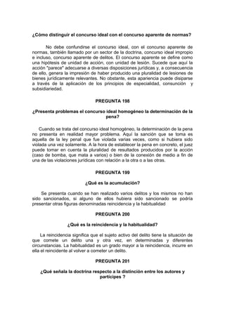 ¿Cómo distinguir el concurso ideal con el concurso aparente de normas?
No debe confundirse el concurso ideal, con el concurso aparente de
normas, también llamado por un sector de la doctrina, concurso ideal impropio
e incluso, concurso aparente de delitos. El concurso aparente se define como
una hipótesis de unidad de acción, con unidad de lesión. Sucede que aquí la
acción "parece" adecuarse a diversas disposiciones jurídicas y, a consecuencia
de ello, genera la impresión de haber producido una pluralidad de lesiones de
bienes jurídicamente relevantes. No obstante, esta apariencia puede disiparse
a través de la aplicación de los principios de especialidad, consunción y
subsidiariedad.
PREGUNTA 198
¿Presenta problemas el concurso ideal homogéneo la determinación de la
pena?
Cuando se trata del concurso ideal homogéneo, la determinación de la pena
no presenta en realidad mayor problema. Aquí la sanción que se toma es
aquella de la ley penal que fue violada varias veces, como si hubiera sido
violada una vez solamente. A la hora de establecer la pena en concreto, el juez
puede tomar en cuenta la pluralidad de resultados producidos por la acción
(caso de bomba, que mata a varios) o bien de la conexión de medio a fin de
una de las violaciones jurídicas con relación a la otra o a las otras.
PREGUNTA 199
¿Qué es la acumulación?
Se presenta cuando se han realizado varios delitos y los mismos no han
sido sancionados, si alguno de ellos hubiera sido sancionado se podría
presentar otras figuras denominadas reincidencia y la habitualidad
PREGUNTA 200
¿Qué es la reincidencia y la habitualidad?
La reincidencia significa que el sujeto activo del delito tiene la situación de
que comete un delito una y otra vez, en determinadas y diferentes
circunstancias. La habitualidad es un grado mayor a la reincidencia, incurre en
ella el reincidente al volver a cometer un delito.
PREGUNTA 201
¿Qué señala la doctrina respecto a la distinción entre los autores y
partícipes ?
 