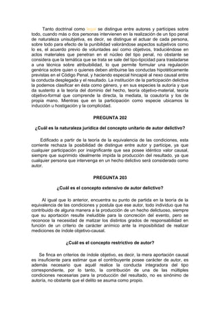 Tanto doctrinal como legal se distingue entre autores y partícipes sobre
todo, cuando más o dos personas intervienen en la realización de un tipo penal
de naturaleza unisubjetiva, es decir, se distingue el actuar de cada persona,
sobre todo para efecto de la punibilidad valorándose aspectos subjetivos como
lo es, el acuerdo previo de voluntades así como objetivos, traduciéndose en
actos materiales que penetran en el núcleo del tipo penal, no obstante se
considera que la temática que se trata se sale del tipo-tipicidad para trasladarse
a una técnica sobre atribuibilidad, lo que permite formular una regulación
genérica sobre quien o quienes deben atribuirse las conductas hipotéticamente
previstas en el Código Penal, y haciendo especial hincapié al nexo causal entre
la conducta desplegada y el resultado. La institución de la participación delictiva
la podemos clasificar en ésta como género, y en sus especies la autoría y que
da sustento a la teoría del dominio del hecho, teoría objetivo-material, teoría
objetivo-formal que comprende la directa, la mediata, la coautoría y los de
propia mano. Mientras que en la participación como especie ubicamos la
inducción u hostigación y la complicidad.
PREGUNTA 202
¿Cuál es la naturaleza jurídica del concepto unitario de autor delictivo?
Edificado a partir de la teoría de la equivalencia de las condiciones, esta
corriente rechaza la posibilidad de distingue entre autor y partícipe, ya que
cualquier participación por insignificante que sea posee idéntico valor causal,
siempre que suprimido idealmente impida la producción del resultado, ya que
cualquier persona que intervenga en un hecho delictivo será considerado como
autor.
PREGUNTA 203
¿Cuál es el concepto extensivo de autor delictivo?
Al igual que lo anterior, encuentra su punto de partida en la teoría de la
equivalencia de las condiciones y postula que ese autor, todo individuo que ha
contribuido de alguna manera a la producción de un hecho delictuoso, siempre
que su aportación resulte ineludible para la concreción del evento, pero se
reconoce la necesidad de matizar los distintos grados de responsabilidad en
función de un criterio de carácter anímico ante la imposibilidad de realizar
mediciones de índole objetivo-causal.
¿Cuál es el concepto restrictivo de autor?
Se finca en criterios de índole objetivo, es decir, la mera aportación causal
es insuficiente para estimar que el contribuyente posee carácter de autor, es
además necesario que aquél realice la conducta integradora del tipo
correspondiente, por lo tanto, la contribución de una de las múltiples
condiciones necesarias para la producción del resultado, no es sinónimo de
autoría, no obstante que el delito se asuma como propio.
 