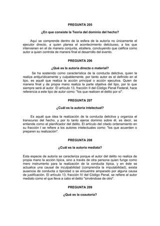 PREGUNTA 205
¿En que consiste la Teoría del dominio del hecho?
Aquí se comprende dentro de la esfera de la autoría no únicamente el
ejecutor directo, a quien planea el acontecimiento delictuoso, a los que
intervienen en el de manera conjunta, etcétera, concluyendo que califica como
autor a quien controla de manera final el desarrollo del evento.
PREGUNTA 206
¿Qué es la autoría directa o material?
Se ha sostenido como característica de la conducta delictiva, quien la
realiza antijurídicamente y culpablemente, por tanto autor es el definido en el
tipo, es aquél que realiza la acción principal o acción ejecutiva. Quien de
manera final y de propia mano realiza la parte objetiva del tipo, por lo que
siempre será el autor. El artículo 13, fracción II del Código Penal Federal, hace
referencia a este tipo de autor como: "los que realicen el delito por sí".
PREGUNTA 207
¿Cuál es la autoría intelectual?
Es aquél que idea la realización de la conducta delictiva y organiza el
transcurso del hecho, y por lo tanto ejerce dominio sobre él, es decir, se
entiende como el planificador del delito. El artículo del citado ordenamiento en
su fracción I se refiere a los autores intelectuales como: "los que acuerden o
preparen su realización".
PREGUNTA 208
¿Cuál es la autoría mediata?
Esta especie de autoría se caracteriza porque el autor del delito no realiza de
propia mano la acción típica, sino a través de otra persona quien funge como
mero instrumento para la realización de la conducta típica, y en éste se
actualice una causal de inculpabilidad (comprendía la imputabilidad), exista
ausencia de conducta o tipicidad o se encuentre amparado por alguna causa
de justificación. El artículo 13, fracción IV del Código Penal, se refiere al autor
mediato como el que lleva a cabo el delito "sirviéndose de otro".
PREGUNTA 209
¿Qué es la coautoría?
 