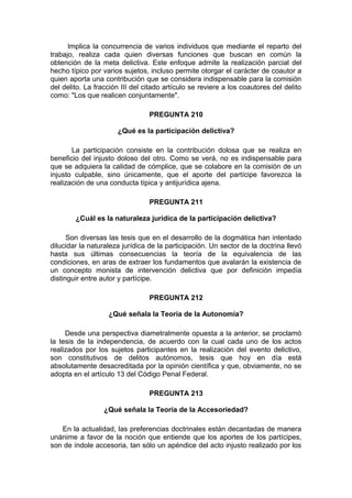 Implica la concurrencia de varios individuos que mediante el reparto del
trabajo, realiza cada quien diversas funciones que buscan en común la
obtención de la meta delictiva. Este enfoque admite la realización parcial del
hecho típico por varios sujetos, incluso permite otorgar el carácter de coautor a
quien aporta una contribución que se considera indispensable para la comisión
del delito. La fracción III del citado artículo se reviere a los coautores del delito
como: "Los que realicen conjuntamente".
PREGUNTA 210
¿Qué es la participación delictiva?
La participación consiste en la contribución dolosa que se realiza en
beneficio del injusto doloso del otro. Como se verá, no es indispensable para
que se adquiera la calidad de cómplice, que se colabore en la comisión de un
injusto culpable, sino únicamente, que el aporte del partícipe favorezca la
realización de una conducta típica y antijurídica ajena.
PREGUNTA 211
¿Cuál es la naturaleza jurídica de la participación delictiva?
Son diversas las tesis que en el desarrollo de la dogmática han intentado
dilucidar la naturaleza jurídica de la participación. Un sector de la doctrina llevó
hasta sus últimas consecuencias la teoría de la equivalencia de las
condiciones, en aras de extraer los fundamentos que avalarán la existencia de
un concepto monista de intervención delictiva que por definición impedía
distinguir entre autor y partícipe.
PREGUNTA 212
¿Qué señala la Teoría de la Autonomía?
Desde una perspectiva diametralmente opuesta a la anterior, se proclamó
la tesis de la independencia, de acuerdo con la cual cada uno de los actos
realizados por los sujetos participantes en la realización del evento delictivo,
son constitutivos de delitos autónomos, tesis que hoy en día está
absolutamente desacreditada por la opinión científica y que, obviamente, no se
adopta en el artículo 13 del Código Penal Federal.
PREGUNTA 213
¿Qué señala la Teoría de la Accesoriedad?
En la actualidad, las preferencias doctrinales están decantadas de manera
unánime a favor de la noción que entiende que los aportes de los partícipes,
son de índole accesoria, tan sólo un apéndice del acto injusto realizado por los
 