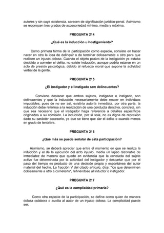 autores y sin cuya existencia, carecen de significación jurídico-penal. Asimismo
se reconocen tres grados de accesoriedad mínima, media y máxima.
PREGUNTA 214
¿Qué es la inducción u hostigamiento?
Como primera forma de la participación como especie, consiste en hacer
nacer en otro la idea de delinquir o de terminar dolosamente a otro para que
realicen un injusto doloso. Cuando el objeto pasivo de la instigación ya estaba
decidido a cometer el delito, no existe inducción, aunque podría estarse en un
acto de presión psicológica, debido al refuerzo moral que supone la actividad
verbal de la gente.
PREGUNTA 215
¿El instigador y el instigado son delincuentes?
Conviene destacar que ambos sujetos, instigador e instigado, son
delincuentes y que la inducción necesariamente debe recaer en individuos
imputables, pues de no ser así, existiría autoría inmediata, por otra parte, la
inducción debe referirse a la realización de una conducta delictiva, concreta, sin
que sea necesario que el instigador haga referencia a detalles específicos
originados a su comisión. La inducción, por sí sola, no es digna de represión
dado su carácter accesorio, ya que se tiene que dar el delito o cuando menos
en grado de tentativa.
PREGUNTA 216
¿Qué más se puede señalar de esta participación?
Asimismo, se deberá apreciar que entre el momento en que se realiza la
inducción y el de la ejecución del acto injusto, media un lapso razonable de
inmediatez de manera que quede en evidencia que la conducta del sujeto
activo fue determinada por la actividad del instigador y descartar que por el
paso del tiempo es producto de una decisión propia y espontánea del autor
material del hecho. La fracción V del citado artículo, dice: "los que determinen
dolosamente a otro a cometerlo", refiriéndose al inductor o instigador.
PREGUNTA 217
¿Qué es la complicidad primaria?
Como otra especie de la participación, se define como quien de manera
dolosa colabora o auxilia al autor de un injusto doloso. La complicidad puede
ser:
 