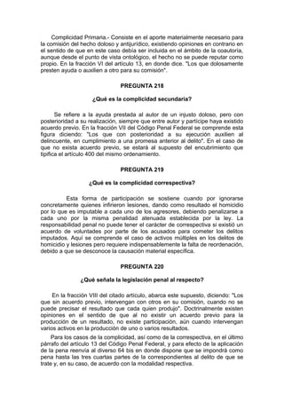 Complicidad Primaria.- Consiste en el aporte materialmente necesario para
la comisión del hecho doloso y antijurídico, existiendo opiniones en contrario en
el sentido de que en este caso debía ser incluida en el ámbito de la coautoría,
aunque desde el punto de vista ontológico, el hecho no se puede reputar como
propio. En la fracción VI del artículo 13, en donde dice. "Los que dolosamente
presten ayuda o auxilien a otro para su comisión".
PREGUNTA 218
¿Qué es la complicidad secundaria?
Se refiere a la ayuda prestada al autor de un injusto doloso, pero con
posterioridad a su realización, siempre que entre autor y partícipe haya existido
acuerdo previo. En la fracción VII del Código Penal Federal se comprende esta
figura diciendo: "Los que con posterioridad a su ejecución auxilien al
delincuente, en cumplimiento a una promesa anterior al delito". En el caso de
que no exista acuerdo previo, se estará al supuesto del encubrimiento que
tipifica el artículo 400 del mismo ordenamiento.
PREGUNTA 219
¿Qué es la complicidad correspectiva?
Esta forma de participación se sostiene cuando por ignorarse
concretamente quienes infirieron lesiones, dando como resultado el homicidio
por lo que es imputable a cada uno de los agresores, debiendo penalizarse a
cada uno por la misma penalidad atenuada establecida por la ley. La
responsabilidad penal no puede tener el carácter de correspectiva si existió un
acuerdo de voluntades por parte de los acusados para cometer los delitos
imputados. Aquí se comprende el caso de activos múltiples en los delitos de
homicidio y lesiones pero requiere indispensablemente la falta de reordenación,
debido a que se desconoce la causación material específica.
PREGUNTA 220
¿Qué señala la legislación penal al respecto?
En la fracción VIII del citado artículo, abarca este supuesto, diciendo: "Los
que sin acuerdo previo, intervengan con otros en su comisión, cuando no se
puede precisar el resultado que cada quien produjo". Doctrinalmente existen
opiniones en el sentido de que al no existir un acuerdo previo para la
producción de un resultado, no existe participación, aún cuando intervengan
varios activos en la producción de uno o varios resultados.
Para los casos de la complicidad, así como de la correspectiva, en el último
párrafo del artículo 13 del Código Penal Federal, y para efecto de la aplicación
de la pena reenvía al diverso 64 bis en donde dispone que se impondrá como
pena hasta las tres cuartas partes de la correspondientes al delito de que se
trate y, en su caso, de acuerdo con la modalidad respectiva.
 