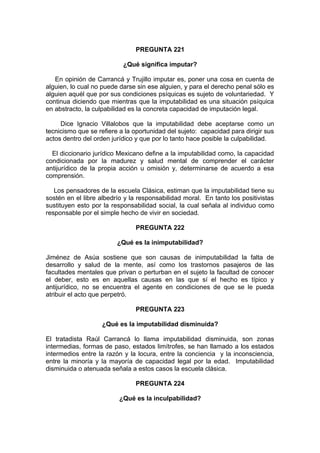PREGUNTA 221
¿Qué significa imputar?
En opinión de Carrancá y Trujillo imputar es, poner una cosa en cuenta de
alguien, lo cual no puede darse sin ese alguien, y para el derecho penal sólo es
alguien aquél que por sus condiciones psíquicas es sujeto de voluntariedad. Y
continua diciendo que mientras que la imputabilidad es una situación psíquica
en abstracto, la culpabilidad es la concreta capacidad de imputación legal.
Dice Ignacio Villalobos que la imputabilidad debe aceptarse como un
tecnicismo que se refiere a la oportunidad del sujeto: capacidad para dirigir sus
actos dentro del orden jurídico y que por lo tanto hace posible la culpabilidad.
El diccionario jurídico Mexicano define a la imputabilidad como, la capacidad
condicionada por la madurez y salud mental de comprender el carácter
antijurídico de la propia acción u omisión y, determinarse de acuerdo a esa
comprensión.
Los pensadores de la escuela Clásica, estiman que la imputabilidad tiene su
sostén en el libre albedrío y la responsabilidad moral. En tanto los positivistas
sustituyen esto por la responsabilidad social, la cual señala al individuo como
responsable por el simple hecho de vivir en sociedad.
PREGUNTA 222
¿Qué es la inimputabilidad?
Jiménez de Asúa sostiene que son causas de inimputabilidad la falta de
desarrollo y salud de la mente, así como los trastornos pasajeros de las
facultades mentales que privan o perturban en el sujeto la facultad de conocer
el deber, esto es en aquellas causas en las que sí el hecho es típico y
antijurídico, no se encuentra el agente en condiciones de que se le pueda
atribuir el acto que perpetró.
PREGUNTA 223
¿Qué es la imputabilidad disminuida?
El tratadista Raúl Carrancá lo llama imputabilidad disminuida, son zonas
intermedias, formas de paso, estados limítrofes, se han llamado a los estados
intermedios entre la razón y la locura, entre la conciencia y la inconsciencia,
entre la minoría y la mayoría de capacidad legal por la edad. Imputabilidad
disminuida o atenuada señala a estos casos la escuela clásica.
PREGUNTA 224
¿Qué es la inculpabilidad?
 