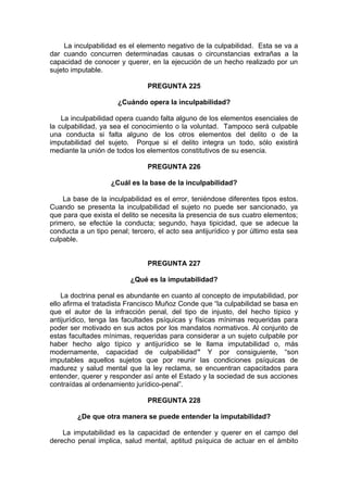 La inculpabilidad es el elemento negativo de la culpabilidad. Esta se va a
dar cuando concurren determinadas causas o circunstancias extrañas a la
capacidad de conocer y querer, en la ejecución de un hecho realizado por un
sujeto imputable.
PREGUNTA 225
¿Cuándo opera la inculpabilidad?
La inculpabilidad opera cuando falta alguno de los elementos esenciales de
la culpabilidad, ya sea el conocimiento o la voluntad. Tampoco será culpable
una conducta si falta alguno de los otros elementos del delito o de la
imputabilidad del sujeto. Porque si el delito integra un todo, sólo existirá
mediante la unión de todos los elementos constitutivos de su esencia.
PREGUNTA 226
¿Cuál es la base de la inculpabilidad?
La base de la inculpabilidad es el error, teniéndose diferentes tipos estos.
Cuando se presenta la inculpabilidad el sujeto no puede ser sancionado, ya
que para que exista el delito se necesita la presencia de sus cuatro elementos;
primero, se efectúe la conducta; segundo, haya tipicidad, que se adecue la
conducta a un tipo penal; tercero, el acto sea antijurídico y por último esta sea
culpable.
PREGUNTA 227
¿Qué es la imputabilidad?
La doctrina penal es abundante en cuanto al concepto de imputabilidad, por
ello afirma el tratadista Francisco Muñoz Conde que “la culpabilidad se basa en
que el autor de la infracción penal, del tipo de injusto, del hecho típico y
antijurídico, tenga las facultades psíquicas y físicas mínimas requeridas para
poder ser motivado en sus actos por los mandatos normativos. Al conjunto de
estas facultades mínimas, requeridas para considerar a un sujeto culpable por
haber hecho algo típico y antijurídico se le llama imputabilidad o, más
modernamente, capacidad de culpabilidad” Y por consiguiente, “son
imputables aquellos sujetos que por reunir las condiciones psíquicas de
madurez y salud mental que la ley reclama, se encuentran capacitados para
entender, querer y responder así ante el Estado y la sociedad de sus acciones
contraídas al ordenamiento jurídico-penal”.
PREGUNTA 228
¿De que otra manera se puede entender la imputabilidad?
La imputabilidad es la capacidad de entender y querer en el campo del
derecho penal implica, salud mental, aptitud psíquica de actuar en el ámbito
 