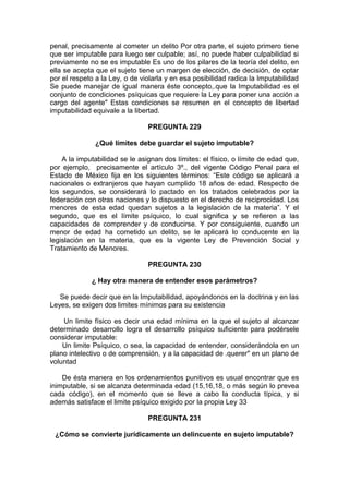 penal, precisamente al cometer un delito Por otra parte, el sujeto primero tiene
que ser imputable para luego ser culpable; así, no puede haber culpabilidad si
previamente no se es imputable Es uno de los pilares de la teoría del delito, en
ella se acepta que el sujeto tiene un margen de elección, de decisión, de optar
por el respeto a la Ley, o de violarla y en esa posibilidad radica la Imputabilidad
Se puede manejar de igual manera éste concepto,.que la Imputabilidad es el
conjunto de condiciones psíquicas que requiere la Ley para poner una acción a
cargo del agente" Estas condiciones se resumen en el concepto de libertad
imputabilidad equivale a la libertad.
PREGUNTA 229
¿Qué límites debe guardar el sujeto imputable?
A la imputabilidad se le asignan dos límites: el físico, o límite de edad que,
por ejemplo, precisamente el artículo 3º., del vigente Código Penal para el
Estado de México fija en los siguientes términos: “Este código se aplicará a
nacionales o extranjeros que hayan cumplido 18 años de edad. Respecto de
los segundos, se considerará lo pactado en los tratados celebrados por la
federación con otras naciones y lo dispuesto en el derecho de reciprocidad. Los
menores de esta edad quedan sujetos a la legislación de la materia”. Y el
segundo, que es el límite psíquico, lo cual significa y se refieren a las
capacidades de comprender y de conducirse. Y por consiguiente, cuando un
menor de edad ha cometido un delito, se le aplicará lo conducente en la
legislación en la materia, que es la vigente Ley de Prevención Social y
Tratamiento de Menores.
PREGUNTA 230
¿ Hay otra manera de entender esos parámetros?
Se puede decir que en la Imputabilidad, apoyándonos en la doctrina y en las
Leyes, se exigen dos limites mínimos para su existencia
Un limite físico es decir una edad mínima en la que el sujeto al alcanzar
determinado desarrollo logra el desarrollo psíquico suficiente para podérsele
considerar imputable:
Un limite Psíquico, o sea, la capacidad de entender, considerándola en un
plano intelectivo o de comprensión, y a la capacidad de .querer" en un plano de
voluntad
De ésta manera en los ordenamientos punitivos es usual encontrar que es
inimputable, si se alcanza determinada edad (15,16,18, o más según lo prevea
cada código), en el momento que se lleve a cabo la conducta típica, y si
además satisface el limite psíquico exigido por la propia Ley 33
PREGUNTA 231
¿Cómo se convierte jurídicamente un delincuente en sujeto imputable?
 