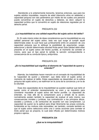 Atendiendo a lo anteriormente transcrito, tenemos entonces, que para los
sujetos adultos imputables, mayoría de edad (dieciocho años en adelante) y
capacidad psíquica son dos parámetros por medio de los cuales una persona
puede convertirse en sujeto de derechos y deberes, es decir, adquirir la
capacidad jurídica que lo convertirá en sujeto de relaciones reguladas por el
derecho penal.
PREGUNTA 232
¿La imputabilidad es una calidad específica del sujeto activo del delito?
Sí. En este mismo orden de ideas consideramos que la imputabilidad es una
calidad personal del sujeto activo, toda vez que surge al cumplir aquél
determinada edad, la cual hace que jurídicamente entre en posesión de una
capacidad psíquica que le atribuye la posibilidad de argumentar, juzgar,
seleccionar y decidir determinada voluntad ilícita penal. Esta calidad debe estar
presente en el sujeto activo del hecho punible, al momento de cometer el
mismo, para que el tipo penal le señale la sanción correspondiente a
consecuencia de su conducta típica y antijurídica.
PREGUNTA 233
¿En la imputabilidad qué significa el elemento de "capacidad de querer y
entender?"
Además, los tratadistas hacen mención en el concepto de imputabilidad de
la “capacidad de querer y entender”, que debe tener el sujeto activo al
momento de realizar el delito. Estas capacidades se desarrollan en la esfera
psíquica del sujeto activo y se reafirman en la zona de la conciencia y en la de
la voluntad.
Esas dos capacidades de la imputabilidad se pueden explicar que tanto el
querer como el entender necesariamente se unen y se requieren para
considerar imputable al sujeto activo del hecho punible. La capacidad de
entender, va más allá de la comprensión pura y simple de la acción,
normalmente existen también la capacidad de evaluar el acto mismo; sus
consecuencias morales y jurídicas, sus contradicción a los principios éticos,
sociales y jurídicos, y de conducirse de acuerdo con esa comprensión. La
capacidad de querer es la aptitud para dirigir libremente las propia conducta,
fundándola en los motivos más razonables, así también, consiste también en
que el sujeto activo selecciona entre una o varias acciones para cometer el
ilícito penal que se propone, lo cual está influido por determinados motivos
propios o ajenos.
PREGUNTA 234
¿Qué es la inimputabilidad?
 