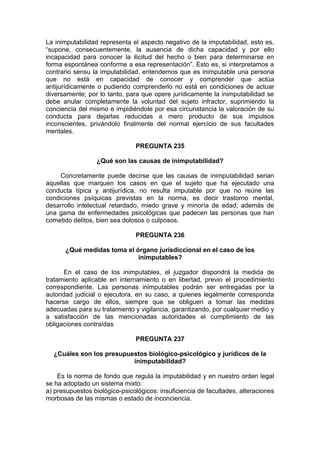La inimputabilidad representa el aspecto negativo de la imputabilidad, esto es,
“supone, consecuentemente, la ausencia de dicha capacidad y por ello
incapacidad para conocer la ilicitud del hecho o bien para determinarse en
forma espontánea conforme a esa representación”. Esto es, si interpretamos a
contrario sensu la imputabilidad, entendemos que es inimputable una persona
que no está en capacidad de conocer y comprender que actúa
antijurídicamente o pudiendo comprenderlo no está en condiciones de actuar
diversamente; por lo tanto, para que opere jurídicamente la inimputabilidad se
debe anular completamente la voluntad del sujeto infractor, suprimiendo la
conciencia del mismo e impidiéndole por esa circunstancia la valoración de su
conducta para dejarlas reducidas a mero producto de sus impulsos
inconscientes, privándolo finalmente del normal ejercicio de sus facultades
mentales.
PREGUNTA 235
¿Qué son las causas de inimputabilidad?
Concretamente puede decirse que las causas de inimputabilidad serian
aquellas que marquen los casos en que el sujeto que ha ejecutado una
conducta típica y antijurídica, no resulta imputable por que no reúne las
condiciones psíquicas previstas en la norma, es decir trastorno mental,
desarrollo intelectual retardado, miedo grave y minoría de edad; además de
una gama de enfermedades psicológicas que padecen las personas que han
cometido delitos, bien sea dolosos o culposos.
PREGUNTA 236
¿Qué medidas toma el órgano jurisdiccional en el caso de los
inimputables?
En el caso de los inimputables, el juzgador dispondrá la medida de
tratamiento aplicable en internamiento o en libertad, previo el procedimiento
correspondiente. Las personas inimputables podrán ser entregadas por la
autoridad judicial o ejecutora, en su caso, a quienes legalmente corresponda
hacerse cargo de ellos, siempre que se obliguen a tomar las medidas
adecuadas para su tratamiento y vigilancia, garantizando, por cualquier medio y
a satisfacción de las mencionadas autoridades el cumplimiento de las
obligaciones contraídas
PREGUNTA 237
¿Cuáles son los presupuestos biológico-psicológico y jurídicos de la
inimputabilidad?
Es la norma de fondo que regula la imputabilidad y en nuestro orden legal
se ha adoptado un sistema mixto:
a) presupuestos biológico-psicológicos: insuficiencia de facultades, alteraciones
morbosas de las mismas o estado de inconciencia.
 