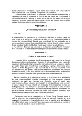de las alteraciones morbosas; y por último cabe incluir aquí a los estados
crepusculares con base histérica, epiléptica o esquizofrénica.
Suele suceder que cuando se producen estos intensos trastornos de la
conciencia no quede impedida la posibilidad del sujeto de comprender la
criminalidad del acto, aunque sí estén afectadas sus facultades de dirigir su
conducta; en estos casos el agente obra movido por deseos incontrolables
hacia el delito que determinan su imputabilidad.
PREGUNTA 240
¿Cuáles esos presupuesto jurídicos?
Esos son:
a) imposibilidad de comprender la criminalidad del acto: la cual no ha de ser
total, pues si la norma no puede ser recibida por su destinatario debido a
causas de inimputabilidad, faltará toda posibilidad de ser motivado por la
norma, por tanto aunque dicha posibilidad sea mínima, deberá existir a efectos
de dar cabida a la atribuibilidad del injusto que requiere la culpabilidad.
b) imposibilidad de dirigir las acciones: lo cual genera una deficiente formación
de la voluntad en conformidad con la comprensión de la criminalidad del acto.
PREGUNTA 241
¿Qué es la actio liberae in causa?
Locución latina empleada en el derecho penal para referirse al hecho
delictivo cometido por el sujeto en situación de inimputabilidad, pero habiendo
provocado tal situación el propio sujeto, bien activamente, o porque no hizo lo
que debió hacer para impedir que se produjera, o porque libremente quiso
realizar el delito. Así, partiendo del supuesto de la ebriedad voluntaria como
una acción ilícita, se aplica a tal supuesto la solución procedente del principio
versari in re illicita, o sea de que quien voluntariamente se coloca en situación
de inimputabilidad responde de lo que hace en ese estado a título de dolo.
Pero al considerarse la solución del -versari in re ilícita- como la aceptación
de una responsabilidad objetiva, inaceptable en los sistemas penales
modernos, se optó por hacerse una distinción entre el sujeto que
preordenadamente se colocaba en situación de inimputabilidad para cometer
el ilícito, y aquél otro que estando en tal estado de inconsciencia comete un
delito por su culpa. La formulación coherente del principio de la actio libera in
causa no implica sólo retrotraer la cuestión de la imputabilidad al momento en
que el sujeto se colocó en situación de culpa, sino trasladar también a ese
mismo momento la verificación de la correcta culpabilidad.
Es además, una teoría, receptada por el Código Penal Español, según la
cual la exención de responsabilidad penal se excluirá cuando se haya
provocado intencional o imprudentemente por el sujeto, una perturbación
mental transitoria para cometer el hecho concretamente realizado, o cuando se
hubiera previsto o debido prever su comisión.
 