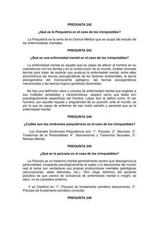 PREGUNTA 242
¿Qué es la Psiquiatría en el caso de los inimputables?
La Psiquiatría es la rama de la Ciencia Médica que se ocupa del estudio de
las enfermedades mentales.
PREGUNTA 243
¿Qué es una enfermedad mental en el caso de los inimputables?
La enfermedad mental es aquella que es capaz de alterar al hombre en su
coexistencia con los demás y en la construcción de su mundo. Existen diversas
teorías para tratar de explicar que produce la enfermedad mental, entre ellas
encontramos las teorías psicogenéticas de los factores ambientales, la teoría
psicogenética del inconsciente patógeno, las teorías psicogenéticas
mecanicistas y las teorías órgano genéticas dinamistas.
No hay una definición clara y concisa de enfermedad mental que englobe a
sus múltiples variedades y características; Jaspers opina que éstas son
psicológicamente específicas del hombre; López Ibor la define como: El ser
humano, por aquella riqueza y singularidad de su posición ante el mundo, es
por lo que es capaz de enfermar de ese modo extraño y personal que es la
enfermedad mental.
PREGUNTA 244
¿Cuáles son los síndromes psiquiátricos en el caso de los inimputables?
Los Grandes Síndromes Psiquiátricos son: 1°. Psicosis. 2°. Neurosis. 3°.
Trastornos de la Personalidad. 4°. Desviaciones y Trastornos Sexuales. 5°.
Retraso Mental.
PREGUNTA 245
¿Qué es la psicosis en el caso de los inimputables?
La Psicosis es un trastorno mental generalmente severo que desorganiza la
personalidad, incapacita psicológicamente al sujeto y lo desconecta del mundo
real al tomar por verdaderas sus propias producciones mentales patológicas
(alucinaciones, ideas delirantes, etc.). Otro rasgo distintivo del paciente
psicótico es que carece de conciencia de enfermedad mental o insight, es
decir, no se considera enfermo.
Y se Clasifica en: 1°. Psicosis de fundamento somático desconocido. 2°.
Psicosis de fundamento somático conocido.
PREGUNTA 246
 