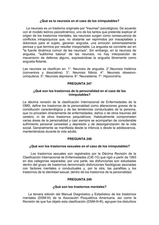 ¿Qué es la neurosis en el caso de los inimputables?
La neurosis es un trastorno originado por "traumas" psicológicos. De acuerdo
con el modelo teórico psicodinámico, uno de los tantos que pretende explicar el
origen de los trastornos mentales, las neurosis surgen como consecuencia de
conflictos intrapsíquicos que, no obstante ser reprimidos por inaceptables y
dolorosos para el sujeto, generan angustia, una emoción extremadamente
penosa y que termina por resultar insoportable. La angustia se convierte así en
"la fuente dinámica común de las neurosis". Sin embargo, en la neurosis de
angustia, "subforma básica" de las neurosis, no hay interposición de
mecanismo de defensa alguno, expresándose la angustia libremente como
angustia flotante.
Las neurosis se clasifican en: 1°. Neurosis de angustia. 2°.Neurosis histérica
(conversiva y disociativa). 3°. Neurosis fóbica. 4°. Neurosis obsesivo-
compulsiva. 5°. Neurosis depresiva. 6°. Neurastenia. 7°. Hipocondría.
PREGUNTA 247
¿Qué son los trastornos de la personalidad en el caso de los
inimputables?
La décima revisión de la clasificación Internacional de Enfermedades de la
OMS, define los trastornos de la personalidad como alteraciones graves de la
constitución caracterológica y de las tendencias conductuales de la persona,
que no proceden directamente de enfermedades, daños o de otros traumas del
cerebro, ni de otros trastornos psiquiátricos. Habitualmente comprometen
varias áreas de la personalidad y casi siempre se acompañan de considerable
sufrimiento personal (ansiedad y depresión y de desorganización de la vida
social. Generalmente se manifiesta desde la infancia o desde la adolescencia,
manteniéndose durante la vida adulta.
PREGUNTA 248
¿Qué son los trastornos sexuales en el caso de los inimputables?
Los trastornos sexuales son registrados por la Décima Revisión de la
Clasificación Internacional de Enfermedades (CIE-10) que rigió a partir de 1993
en dos categorías separadas: por una parte, las disfunciones son estudiadas
dentro del grupo de trastornos denominado disfunciones fisiológicas asociadas
con factores mentales o conductuales y, por la otra, las parafilias y los
trastornos de la identidad sexual, dentro de los trastornos de la personalidad.
PREGUNTA 249
¿Qué son los trastornos mentales?
La tercera edición del Manual Diagnóstico y Estadístico de los trastornos
mentales (DSM-III) de la Asociación Psiquiátrica Americana, así como la
Revisión de que fue objeto esta clasificación (DSM-III-R), agrupan los disturbios
 