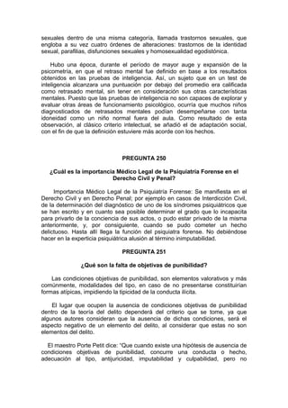sexuales dentro de una misma categoría, llamada trastornos sexuales, que
engloba a su vez cuatro órdenes de alteraciones: trastornos de la identidad
sexual, parafilias, disfunciones sexuales y homosexualidad egodistónica.
Hubo una época, durante el período de mayor auge y expansión de la
psicometría, en que el retraso mental fue definido en base a los resultados
obtenidos en las pruebas de inteligencia. Así, un sujeto que en un test de
inteligencia alcanzara una puntuación por debajo del promedio era calificada
como retrasado mental, sin tener en consideración sus otras características
mentales. Puesto que las pruebas de inteligencia no son capaces de explorar y
evaluar otras áreas de funcionamiento psicológico, ocurría que muchos niños
diagnosticados de retrasados mentales podían desempeñarse con tanta
idoneidad como un niño normal fuera del aula. Como resultado de esta
observación, al clásico criterio intelectual, se añadió el de adaptación social,
con el fin de que la definición estuviere más acorde con los hechos.
PREGUNTA 250
¿Cuál es la importancia Médico Legal de la Psiquiatría Forense en el
Derecho Civil y Penal?
Importancia Médico Legal de la Psiquiatría Forense: Se manifiesta en el
Derecho Civil y en Derecho Penal; por ejemplo en casos de Interdicción Civil,
de la determinación del diagnóstico de uno de los síndromes psiquiátricos que
se han escrito y en cuanto sea posible determinar el grado que lo incapacita
para privarlo de la conciencia de sus actos, o pudo estar privado de la misma
anteriormente, y, por consiguiente, cuando se pudo cometer un hecho
delictuoso. Hasta allí llega la función del psiquiatra forense. No debiéndose
hacer en la experticia psiquiátrica alusión al término inimputabilidad.
PREGUNTA 251
¿Qué son la falta de objetivas de punibilidad?
Las condiciones objetivas de punibilidad, son elementos valorativos y más
comúnmente, modalidades del tipo, en caso de no presentarse constituirían
formas atípicas, impidiendo la tipicidad de la conducta ilícita.
El lugar que ocupen la ausencia de condiciones objetivas de punibilidad
dentro de la teoría del delito dependerá del criterio que se tome, ya que
algunos autores consideran que la ausencia de dichas condiciones, será el
aspecto negativo de un elemento del delito, al considerar que estas no son
elementos del delito.
El maestro Porte Petit dice: “Que cuando existe una hipótesis de ausencia de
condiciones objetivas de punibilidad, concurre una conducta o hecho,
adecuación al tipo, antijuricidad, imputabilidad y culpabilidad, pero no
 