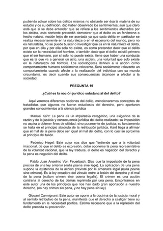 pudiendo actuar sobre los delitos mismos no obstante ser ésa la materia de su
estudio y de su definición, dijo haber observado los sentimientos; aun que claro
está que si se debe entender que se refiere a los sentimientos afectados por
los delitos, esta corriente pretendió demostrar que el delito es un fenómeno o
hecho natural, noción lejos de ser acertada ya que cada delito en particular se
realiza necesariamente en la naturaleza o en el escenario del mundo, pero no
es naturaleza, no se puede buscar o investigar qué es en la naturaleza el delito,
por que en ella y por ella sola no existe, es como pretender decir que el delito
existe sin la necesidad del hombre, o también decir que el delito existió primero
que el ser humano, por sí solo no puede existir, tiene que haber una conducta
que es la que va a generar un acto, una acción, una voluntad que solo existe
en la naturaleza del hombre. Los sociologistas definen a la acción como
comportamiento humano socialmente relevante. Será socialmente relevante un
comportamiento cuando afecte a la realización del individuo con su mundo
circundante, es decir cuando sus consecuencias alcancen a afectar a la
sociedad.
PREGUNTA 19
¿Cuál es la noción jurídico substancial del delito?
Aquí veremos diferentes nociones del delito, mencionaremos conceptos de
tratadistas que algunos no fueron estudiosos del derecho, pero aportaron
grandes conocimientos a la ciencia jurídica
Manuel Kant: La pena es un imperativo categórico, una exigencia de la
razón y de la justicia y consecuencia jurídica del delito realizado; su imposición
no aspira a obtener fines de utilidad, sino puramente de justicia; su fundamento
se halla en el principio absoluto de la retribución jurídica, Kant llega a afirmar
que el mal de la pena debe ser igual al mal del delito, con lo cual se aproxima
al principio del talión.
Federico Hegel: Este autor nos dice que "entiende que a la voluntad
irracional, de que el delito es expresión, debe oponerse la pena representativa
de la voluntad racional, que la ley traduce, el delito es negación del derecho y
la pena es negación del delito.
Pablo Juan Anselmo Von Feuerbach: Dice que la imposición de la pena
precisa de una ley anterior (nulla poena sine lege). La aplicación de una pena
supone la existencia de la acción prevista por la amenaza legal (nulla poena
sine crimine). Es la ley creadora del vínculo entre la lesión del derecho y el mal
de la pena (nullum crimen sine poena legalis). El crimen es una acción
contraria al derecho de los demás reprimido por una pena. Encontramos en
este autor una de los principios que nos han dado gran aportación a nuestro
derecho, (no hay crimen sin pena, y no hay pena sin ley).
Giovani Carmignani: Este autor se opone a la doctrina de la justicia moral y
al sentido retributivo de la pena, manifiesta que el derecho a castigar tiene su
fundamento en la necesidad política. Estima necesario que a la represión del
delito preceda su prevención.
 