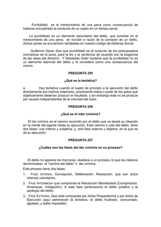 Punibilidad es el merecimiento de una pena como consecuencia de
haberse encuadrado la conducta de un sujeto en un tiempo penal.
La punibilidad es un elemento secundario del delito, que consiste en el
merecimiento de una pena, en función o razón de la comisión de un delito,
dichas penas se encuentran señaladas en nuestro código de Defensa Social.
Guillermo Sauer dice que punibilidad es el conjunto de los presupuestos
normativos de la pena, para la ley y la sentencia de acuerdo con la exigencia
de las ideas del derecho. Y Sebastián Soler sostiene que la punibilidad no es
un elemento esencial del delito y lo considera como una consecuencia del
mismo.
PREGUNTA 255
¿Qué es la tentativa?
a. Hay tentativa cuando el sujeto da principio a la ejecución del delito
directamente por hechos exteriores, practicando todos o parte de los actos que
objetivamente deberían producir el resultado, y sin embargo éste no se produce
por causas independientes de la voluntad del autor.
PREGUNTA 256
¿Qué es el inter criminis?
El iter criminis es el camino recorrido por el delito que va desde su ideación
en la mente del agente hasta su ejecución. Este camino o vida del delito, tiene
dos fases: una interna y subjetiva; y, otra fase externa y objetiva, en la que se
da su ejecución.
PREGUNTA 257
¿Cuáles son las fases del iter criminis en su proceso?
El delito no aparece de improviso, obedece a un proceso, lo que los clásicos
denominaban, el "camino del delito" o iter criminis.
Este proceso tiene dos fases:
1. FASE INTERNA. Concepción, Deliberación, Resolución, que son actos
internos voluntarios.
2. FASE INTERMEDIA que comprende la Resolución Manifestada (Conspiración,
Amenazas, Instigación). A esta fase pertenecería el delito putativo y la
apología del delito.
3. FASE EXTERNA. Que esta compuesta por Actos Preparatorios y por Actos de
Ejecución (aquí pertenecen la tentativa, el delito frustrado, consumado,
agotado, y delito imposible)
 