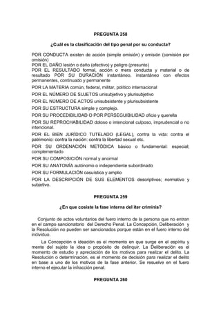 PREGUNTA 258
¿Cuál es la clasificación del tipo penal por su conducta?
POR CONDUCTA existen de acción (simple omisión) y omisión (comisión por
omisión)
POR EL DAÑO lesión o daño (efectivo) y peligro (presunto)
POR EL RESULTADO formal, acción o mera conducta y material o de
resultado POR SU DURACIÓN instantáneo, instantáneo con efectos
permanentes, continuado y permanente
POR LA MATERIA común, federal, militar, político internacional
POR EL NÚMERO DE SUJETOS unisubjetivo y plurisubjetivo
POR EL NÚMERO DE ACTOS unisubsistente y plurisubsistente
POR SU ESTRUCTURA simple y complejo.
POR SU PROCEDIBILIDAD O POR PERSEGUIBILIDAD oficio y querella
POR SU REPROCHABILIDAD doloso o intencional culposo, imprudencial o no
intencional.
POR EL BIEN JURÍDICO TUTELADO (LEGAL), contra la vida: contra el
patrimonio: contra la nación: contra la libertad sexual etc.
POR SU ORDENACIÓN METÓDICA básico o fundamental: especial;
complementado
POR SU COMPOSICIÓN normal y anormal
POR SU ANATOMÍA autónomo o independiente subordinado
POR SU FORMULACIÓN casuística y amplio
POR LA DESCRIPCIÓN DE SUS ELEMENTOS descriptivos; normativo y
subjetivo.
PREGUNTA 259
¿En que cosiste la fase interna del iter criminis?
Conjunto de actos voluntarios del fuero interno de la persona que no entran
en el campo sancionatorio del Derecho Penal. La Concepción, Deliberación y
la Resolución no pueden ser sancionados porque están en el fuero interno del
individuo.
La Concepción o ideación es el momento en que surge en el espíritu y
mente del sujeto la idea o propósito de delinquir. La Deliberación es el
momento de estudio y apreciación de los motivos para realizar el delito. La
Resolución o determinación, es el momento de decisión para realizar el delito
en base a uno de los motivos de la fase anterior. Se resuelve en el fuero
interno el ejecutar la infracción penal.
PREGUNTA 260
 