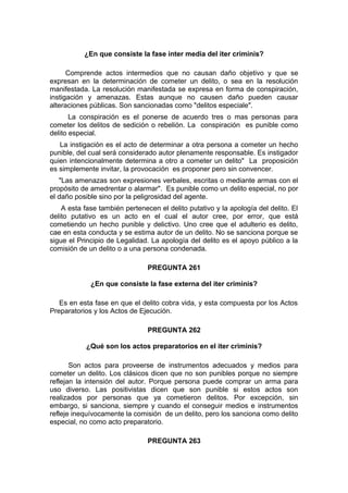 ¿En que consiste la fase inter media del iter criminis?
Comprende actos intermedios que no causan daño objetivo y que se
expresan en la determinación de cometer un delito, o sea en la resolución
manifestada. La resolución manifestada se expresa en forma de conspiración,
instigación y amenazas. Estas aunque no causen daño pueden causar
alteraciones públicas. Son sancionadas como "delitos especiale".
La conspiración es el ponerse de acuerdo tres o mas personas para
cometer los delitos de sedición o rebelión. La conspiración es punible como
delito especial.
La instigación es el acto de determinar a otra persona a cometer un hecho
punible, del cual será considerado autor plenamente responsable. Es instigador
quien intencionalmente determina a otro a cometer un delito" La proposición
es simplemente invitar, la provocación es proponer pero sin convencer.
"Las amenazas son expresiones verbales, escritas o mediante armas con el
propósito de amedrentar o alarmar". Es punible como un delito especial, no por
el daño posible sino por la peligrosidad del agente.
A esta fase también pertenecen el delito putativo y la apología del delito. El
delito putativo es un acto en el cual el autor cree, por error, que está
cometiendo un hecho punible y delictivo. Uno cree que el adulterio es delito,
cae en esta conducta y se estima autor de un delito. No se sanciona porque se
sigue el Principio de Legalidad. La apología del delito es el apoyo público a la
comisión de un delito o a una persona condenada.
PREGUNTA 261
¿En que consiste la fase externa del iter criminis?
Es en esta fase en que el delito cobra vida, y esta compuesta por los Actos
Preparatorios y los Actos de Ejecución.
PREGUNTA 262
¿Qué son los actos preparatorios en el iter criminis?
Son actos para proveerse de instrumentos adecuados y medios para
cometer un delito. Los clásicos dicen que no son punibles porque no siempre
reflejan la intensión del autor. Porque persona puede comprar un arma para
uso diverso. Las positivistas dicen que son punible si estos actos son
realizados por personas que ya cometieron delitos. Por excepción, sin
embargo, si sanciona, siempre y cuando el conseguir medios e instrumentos
refleje inequívocamente la comisión de un delito, pero los sanciona como delito
especial, no como acto preparatorio.
PREGUNTA 263
 