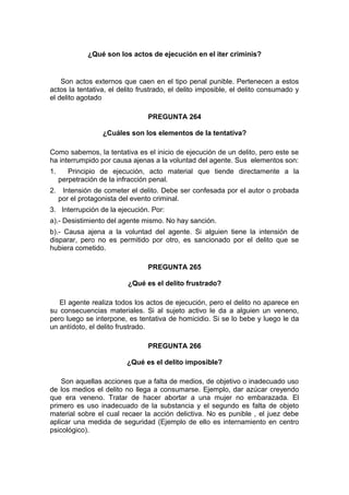 ¿Qué son los actos de ejecución en el iter criminis?
Son actos externos que caen en el tipo penal punible. Pertenecen a estos
actos la tentativa, el delito frustrado, el delito imposible, el delito consumado y
el delito agotado
PREGUNTA 264
¿Cuáles son los elementos de la tentativa?
Como sabemos, la tentativa es el inicio de ejecución de un delito, pero este se
ha interrumpido por causa ajenas a la voluntad del agente. Sus elementos son:
1. Principio de ejecución, acto material que tiende directamente a la
perpetración de la infracción penal.
2. Intensión de cometer el delito. Debe ser confesada por el autor o probada
por el protagonista del evento criminal.
3. Interrupción de la ejecución. Por:
a).- Desistimiento del agente mismo. No hay sanción.
b).- Causa ajena a la voluntad del agente. Si alguien tiene la intensión de
disparar, pero no es permitido por otro, es sancionado por el delito que se
hubiera cometido.
PREGUNTA 265
¿Qué es el delito frustrado?
El agente realiza todos los actos de ejecución, pero el delito no aparece en
su consecuencias materiales. Si al sujeto activo le da a alguien un veneno,
pero luego se interpone, es tentativa de homicidio. Si se lo bebe y luego le da
un antídoto, el delito frustrado.
PREGUNTA 266
¿Qué es el delito imposible?
Son aquellas acciones que a falta de medios, de objetivo o inadecuado uso
de los medios el delito no llega a consumarse. Ejemplo, dar azúcar creyendo
que era veneno. Tratar de hacer abortar a una mujer no embarazada. El
primero es uso inadecuado de la substancia y el segundo es falta de objeto
material sobre el cual recaer la acción delictiva. No es punible , el juez debe
aplicar una medida de seguridad (Ejemplo de ello es internamiento en centro
psicológico).
 