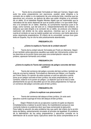 a. Teoría de la univocidad: formulada en Italia por Carrara. Según este
autor los actos preparatorios son equívocos, pueden estar dirigidos a la
comisión de un delito o a la realización de una conducta lícita, mientras que los
ejecutivos son unívocos, se deduce de ellos que están dirigidos a la comisión
de un delito. El el tratadista Rogelio Montes objetó que es inadmisible que la
naturaleza de los actos dependa de que se pueda probar o no que están dirigi-
dos a la comisión de un delito. Además, es sumamente impreciso pues si se
exige, como Carrara, que del acto en si, independientemente del contexto, se
deduzca que está dirigido a la comisión de un delito, se produce una drástica
restricción del ámbito de los actos ejecutivos, mientras que si se tiene en
cuenta el contexto en que se realizó pueden ser unívocos y por tanto ejecutivos
actos claramente preparatorios. El criterio de la univocidad, aunque tuvo gran
éxito en España, hoy en día ha sido prácticamente abandonado.
PREGUNTA 273
¿Cómo lo explica la Teoría de la unidad natural?
b.
c. Teoría de la unidad natural: formulada por Frank en Alemania. Según
él son también actos ejecutivos aquéllos que están tan íntimamente unidos con
los descritos en la acción típica que para una contemplación natural, del
profano, aparecen formando una unidad.
PREGUNTA 274
¿Cómo lo explica la Teoría del comienzo de peligro concreto del bien
jurídico?
d. Teoría del comienzo del peligro concreto del bien jurídico: también se
trata de una teoría material. Formulada en Alemania por Mayer y en España
por Ferrer Sama. En opinión de estos autores un acto es ejecutivo cuando
pone ya en peligro concreto el bien jurídico; los actos preparatorios, por el
contrario, todavía no lo ponen en peligro. La objeción que se le hace a este
planteamiento es que es discutible que en los actos preparatorios no haya ya
un comienzo del peligro concreto para el bien jurídico.
PREGUNTA 276
¿Cómo lo explican sus precursores?
e. Teoría del comienzo del ataque al bien jurídico. Un acto será
ejecutivo cuando suponga el inicio del ataque al bien jurídico.
f.
g. Según Welzel el acto es ya ejecutivo cuando el sujeto se dispone
inmediatamente a realizar la acción típica. Es insatisfactorio porque en ese
momento todavía no podemos decir que haya comenzado la ejecución.
Para hallar la solución de este problema hay que partir del criterio de la acción
típica de Beling, estrechamente vinculado al principio de legalidad. El problema
de la delimitación de los actos preparatorios y ejecutivos consiste en la
delimitación de la acción típica. Ejecutivos serán los actos comprendidos en el
 