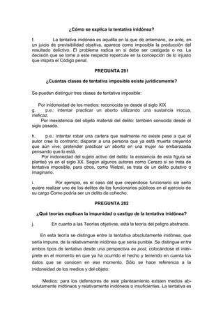 ¿Cómo se explica la tentativa inidónea?
f. La tentativa inidónea es aquélla en la que de antemano, ex ante, en
un juicio de previsibilidad objetiva, aparece como imposible la producción del
resultado delictivo. El problema radica en si debe ser castigada o no. La
decisión que se tome a este respecto repercute en la concepción de lo injusto
que inspira el Código penal.
PREGUNTA 281
¿Cuántas clases de tentativa imposible existe jurídicamente?
Se pueden distinguir tres clases de tentativa imposible:
Por inidoneidad de los medios: reconocida ya desde el siglo XIX
g. p.e.: intentar practicar un aborto utilizando una sustancia inocua,
ineficaz.
Por inexistencia del objeto material del delito: también conocida desde el
siglo pasado.
h. p.e.: intentar robar una cartera que realmente no existe pese a que el
autor cree lo contrario; disparar a una persona que ya está muerta creyendo
que aún vive; pretender practicar un aborto en una mujer no embarazada
pensando que lo está.
Por inidoneidad del sujeto activo del delito: la existencia de esta figura se
planteó ya en el siglo XX. Según algunos autores como Cerezo sí se trata de
tentativa imposible, para otros, como Welzel, se trata de un delito putativo o
imaginario.
i. Por ejemplo, es el caso del que creyéndose funcionario sin serlo
quiere realizar uno de los delitos de los funcionarios públicos en el ejercicio de
su cargo Como podría ser un delito de cohecho.
PREGUNTA 282
¿Qué teorías explican la impunidad o castigo de la tentativa inidónea?
j. En cuanto a las Teorías objetivas, está la teoría del peligro abstracto.
En esta teoría se distingue entre la tentativa absolutamente inidónea, que
sería impune, de la relativamente inidónea que seria punible. Se distingue entre
ambos tipos de tentativa desde una perspectiva ex post, colocándose el intér-
prete en el momento en que ya ha ocurrido el hecho y teniendo en cuenta los
datos que se conocen en ese momento. Sólo se hace referencia a la
inidoneidad de los medios y del objeto:
Medios: para los defensores de este planteamiento existen medios ab-
solutamente inidóneos y relativamente inidóneos o insuficientes. La tentativa es
 
