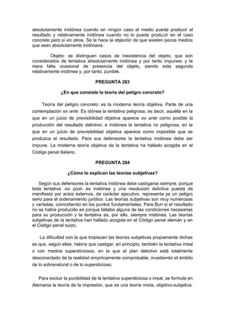 absolutamente inidónea cuando en ningún caso el medio puede producir el
resultado y relativamente inidónea cuando no lo puede producir en el caso
concreto pero sí en otros. Se le hace la objeción de que existen pocos medios
que sean absolutamente inidóneos.
Objeto: se distinguen casos de inexistencia del objeto, que son
considerados de tentativa absolutarnente inidónea y por tanto impunes; y la
mera falta ocasional de presencia del objeto, siendo esta segunda
relativamente inidónea y, por tanto, punible.
PREGUNTA 283
¿En que consiste la teoría del peligro concreto?
Teoría del peligro concreto: es la moderna teoría objetiva. Parte de una
contemplación ex ante. Es idónea la tentativa peligrosa, es decir, aquélla en la
que en un juicio de previsibilidad objetiva aparece ex ante como posible la
producción del resultado delictivo; e inidónea la tentativa no peligrosa, en la
que en un juicio de previsibilidad objetiva aparece como imposible que se
produzca el resultado. Para sus defensores la tentativa inidónea debe ser
impune. La moderna teoría objetiva de la tentativa ha hallado acogida en el
Código penal italiano.
PREGUNTA 284
¿Cómo lo explican las teorías subjetivas?
Según sus defensores la tentativa inidónea debe castigarse siempre, porque
toda tentativa -ex post- es inidónea y una resolución delictiva puesta de
manifiesto por actos externos, de carácter ejecutivo, representa ya un peligro
serio para el ordenamiento jurídico. Las teorías subjetivas son muy numerosas
y variadas, coincidiendo en los puntos fundamentales. Para Buri si el resultado
no se había producido es porque faltaba alguna de las condiciones necesarias
para su producción y la tentativa es, por ello, siempre inidónea. Las teorías
subjetivas de la tentativa han hallado acogida en el Código penal alemán y en
el Código penal suizo.
La dificultad con la que tropiezan las teorías subjetivas propiamente dichas
es que, según ellas, habría que castigar, en principio, también la tentativa irreal
o con medios supersticiosos, en la que el plan delictivo está totalmente
desconectado de la realidad empíricamente comprobable, invadiendo el ámbito
de lo sobrenatural o de lo supersticioso.
Para excluir la punibilidad de la tentativa supersticiosa o irreal, se formula en
Alemania la teoría de la impresión, que es una teoría mixta, objetivo-subjetiva.
 