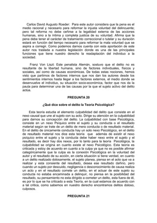 Carlos David Augusto Roeder: Para este autor considera que la pena es el
medio racional y necesario para reformar la injusta voluntad del delincuente;
pero tal reforma no debe ceñirse a la legalidad externa de las acciones
humanas, sino a la íntima y completa justicia de su voluntad. Afirma que la
pena debe tener el carácter de tratamiento correccional o tutelar y su duración
estará en función del tiempo necesario para reformar la mala voluntad que se
aspira a corregir. Como podemos darnos cuenta con esta aportación de este
autor nos traslada a nuestra legislación donde es una de las principales
funciones que tiene nuestro derecho la readaptación del individuo a la
sociedad.
Franz Von Liszt: Este penalista Alemán, sostuvo que el delito no es
resultante de la libertad humana, sino de factores individuales, físicos y
sociales, así como de causas económicas. De todas estas nociones, hemos
visto que partimos de factores internos que nos dan los autores desde los
sentimientos internos hasta llegar a los factores externos, el medio donde se
desenvuelve el individuo, su situación socio-económica, factor que nos da la
pauta para determinar una de las causas por la que el sujeto activo del delito
actúa.
PREGUNTA 20
¿Qué dice sobre el delito la Teoría Psicológica?
Esta teoría estudia el elemento culpabilidad del delito que consiste en el
nexo causal que une al sujeto con su acto. Dirige su atención en la culpabilidad
para darnos su concepción del delito. La culpabilidad con base Psicológica,
consiste en un nexo Psíquico entre el sujeto y su conducta o el resultado
material según se trate de un delito de mera conducta o de resultado material.
En el delito de únicamente conducta hay un solo nexo Psicológico, en el delito
de resultado material nos dice esta teoría que además de existir el nexo
psíquico entre el sujeto y la conducta debe haber nexo entre el sujeto y el
resultado, es decir hay dos nexos, por lo tanto para la teoría Psicológica, la
culpabilidad se origina en cuanto existe el nexo Psicológico. Esta teoría es
criticada y estoy de acuerdo en cuanto a la culpa ya que no es posible afirmar
categóricamente que la culpa es la conexión Psicológica en la voluntad del
autor y el resultado de su acción, en cierta situación si tiene verdad, en cuanto
a un delito realizado dolosamente, el sujeto planea, piensa en el acto que va a
realizar y esta consiente del resultado, desea ese resultado dañino, pero
cuando un sujeto por descuido, negligencia o desconocimiento de causa realiza
un acto y en el resultado comete un delito, en el actuar de este sujeto su
conducta no estaba encaminada a delinquir, no piensa en la posibilidad del
resultado, su pensamiento no esta dirigido a cometer un delito, esta fuera de él,
es por lo que se ha criticado a esta Teoría, en la cual estamos de acuerdo con
a tal critica, como sabemos en nuestro derecho encontramos delitos doloso,
culposos.
PREGUNTA 21
 