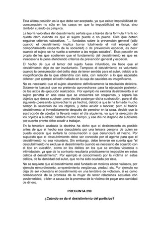Esta última posición es la que debe ser aceptada, ya que existe imposibilidad de
consumación no sólo en los casos en que la imposibilidad es física, sino
también cuando es psíquica.
La teoría valorativa del desistimiento señala que a través de la fórmula Frank no
queda claro cuándo es que el sujeto puede o no puede. Dice que deben
seguirse criterios valorativos, "... fundados sobre la prevención general (sólo
cuando el desistimiento implica borrar totalmente el mal ejemplo del
comportamiento respecto de la sociedad) o de prevención especial, es decir
cuando el sujeto se ha vuelto a someter a las reglas sociales". Esta posición es
propia de los que sostienen que el fundamento del desistimiento es que es
innecesaria la pena atendiendo criterios de prevención general y especial.
El hecho de que el temor del sujeto fuese infundado, no hace que el
desistimiento deje de ser involuntario. Tampoco el desistimiento es voluntario
cuando la consumación del delito deja de tener sentido para el autor, debido a la
insignificancia de lo que obtendría con ésta, con relación a lo que esperaba
obtener, por ejemplo el botín hallado en la caja de caudales es insignificante.
No es necesario que el sujeto abandone definitivamente la resolución delictiva.
Solamente bastará que no pretenda aprovecharse para la ejecución posterior,
de los actos de ejecución realizados. Por ejemplo no existiría desistimiento si el
sujeto penetra en una casa que se encuentra sin ocupantes, y separa los
objetos que desea sustraer, pero decide postergar dicha sustracción, para el día
siguiente (pensando aprovechar lo ya hecho), debido a que le ha tomado mucho
tiempo la selección de los objetos, y debe acudir a laborar; pero sí habría
desistimiento si inmediatamente después de penetrar en la casa, decide que la
sustracción de objetos la llevará mejor el día siguiente, ya que la selección de
los objetos a sustraer, tardará mucho tiempo, y ese día no dispone de suficiente
por cuanto pronto debe acudir a trabajar.
En la tentativa acabada la doctrina ha dicho que el desistimiento es posible
antes de que el hecho sea descubierto por una tercera persona de quien se
pueda esperar que evitará la consumación o que denunciará el hecho. Por
supuesto que el descubrimiento debe ser conocido por el agente para que el
desistimiento no sea voluntario. Sin embargo, debe tenerse en cuenta que "el
descubrimiento no excluye el desistimiento cuando es necesario de acuerdo con
el tipo en cuestión, como en los delitos en los que se emplea violencia o
intimidación, ya que de lo contrario resultaría prácticamente imposible en estos
delitos el desistimiento". Por ejemplo el conocimiento por la víctima en estos
delitos, de la identidad del autor, que no ha sido ocultada por éste.
No se requiere que el desistimiento esté fundado en motivos éticos valiosos, por
ejemplo remordimiento, arrepentimiento vergüenza, piedad, etc. Por ejemplo no
deja de ser voluntario el desistimiento en una tentativa de violación, si es como
consecuencia de la promesa de la mujer de tener relaciones sexuales con
posterioridad; o bien a causa de la promesa de la víctima de pagar una cantidad
de dinero.
PREGUNTA 290
¿Cuándo se da el desistimiento del partícipe?
 
