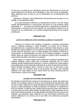 Ya sea que se acepte que la naturaleza jurídica del desistimiento es el de una
causa personal de exclusión de la penalidad o bien una causa de atipicidad,
debe sostenerse que el autor no se ve beneficiado con el desistimiento del
partícipe.
Siguiendo a Wessels, existe desistimiento del partícipe que da lugar a su no
castigo, en los siguientes casos:
a) cuando (haciendo inofensiva su contribución al hecho o de otro modo)
impide espontáneamente la consumación del hecho en cuya tentativa había
participado, o b) cuando se empeña espontánea y seriamente en impedir la
consumación, si el hecho (como por ejemplo, en una tentativa inidónea), no se
consuma sin su intervención o se comete independientemente de su anterior
contribución.
PREGUNTA 291
¿Cuál es la diferencia entre la tentativa acabada e inacabada?
Distingue la doctrina entre tentativa inacabada (o tentativa propiamente
dicha) y tentativa acabada (o delito frustrado). Un sector de la doctrina,
principalmente de la española, estima que la distinción debe llevarse a cabo
atendiendo criterios objetivos. Así hay tentativa inacabada cuando el sujeto llevó
a cabo actos de ejecución, pero no todos aquellos que debieran ocasionar la
consumación, no produciéndose así ésta. En la tentativa acabada, el sujeto
realizó todos los actos de ejecución que deberían producir como resultado la
consumación del delito, pero ésta no se produjo.
Otros, siguen un criterio subjetivo para diferenciar la tentativa inacabada de la
tentativa acabada. Indican estos que al respecto solamente con un criterio
subjetivo puede realizarse dicha distinción, ya que la cuestión de si tiene todavía
que realizar algo el autor depende solamente de su plan de ejecución del hecho.
Existe tentativa inacabada -dicen- cuando el autor aún no hizo todo lo que
según su plan era necesario para la consumación del delito. Hay tentativa
acabada, si el autor según su plan realizó todos los actos necesarios para la
consumación, y ésta no tuvo lugar.
PREGUNTA 292
¿Cuáles son los límites del desistimiento?
En principio el desistimiento produce la impunidad de la acción del sujeto que
desistió. Sin embargo, existe un límite a la no punibilidad del desistimiento, éste
es que se debe responder por parte del agente de aquellos actos de ejecución
que por si solos constituyen un delito consumado. Por ejemplo: si el agente con
el fin de cometer un delito de robo, realiza fuerza sobre las cosas, pero antes de
la consumación de dicho delito desiste voluntariamente, debe responder por los
daños que hubiera causado; si el sujeto desiste voluntariamente de consumar la
violación que pretendía, debe responder por los tocamientos libidinosos que
hubiera realizado en su intento, por lo que debe ser condenado por abusos
deshonestos.
PREGUNTA 293
 
