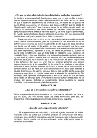 ¿En que consiste el desistimiento en la tentativa acabada e inacabada?
No basta la voluntariedad del desistimiento, para que no sea punible el sujeto,
sino se requiere que no se produzca la consumación del delito. Así en los casos
en que a pesar del desistimiento se produce ésta, no dejará de ser punible el
sujeto. Debe reconocerse, sin embargo, que algunos estiman que los casos de
"desistimiento malogrado", sea cuando a pesar de los esfuerzos del sujeto se
produce la consumación del delito, deben ser tratados como supuestos de
concurso real entre la tentativa de delito doloso y un delito culposo consumado.
En nuestro país tal solución llevaría al ilógico de castigar con más severidad el
desistimiento malogrado que el mismo delito consumado.
Puede discutirse qué ocurriría en los casos de tentativa acabada en que el
sujeto desiste voluntariamente, pero la no-producción del resultado no es en
definitiva consecuencia de dicho desistimiento. En tal supuesto debe admitirse
que basta que el sujeto contra actúe, sin que sea necesario que haya una
relación de causa a efecto entre tal desistimiento y la no-consumación del delito.
Ello tiene importancia, siguiendo a Cury, en varias situaciones: a) cuando el
sujeto cree erradamente que ya hizo todo lo necesario para ocasionar el
resultado típico, y por eso, despliega una actividad destinada a evitarlo, que en
rigor es inútil; b) cuando se está ante una tentativa inidónea, en la que la contra
actuación del sujeto no es la causa de la no-consumación del delito; y c) cuando
a los esfuerzos del autor se unen los de terceras personas que actúan
independientemente, y la causalidad de la evitación es dudosa o bien debe
atribuirse a estas últimas. Nuestra ley indica, a través de la interpretación a
contrario sensu que se hace, que la no-consumación del delito debe deberse a
causas dependientes de agente, para que éste no sea punible, por lo que podría
sostenerse que sigue un criterio causal para la eficacia del desistimiento. Sin
embargo, debe aplicarse analógicamente la ley a los casos en que el sujeto
llevó a cabo un esfuerzo serio y voluntario de desistir aunque el resultado no se
produjo por causas distintas al desistimiento. Dicha analogía no estaría
prohibida, por tratarse de analogía in bonan parten.
PREGUNTA 294
¿Qué es el arrepentimiento activo en la tentativa?
Existe arrepentimiento activo cuando la no consumación del delito se debe a
que su autor, una vez ejecutó todos los actos necesarios para ello, se
arrepiente e impide la producción del típico, antijurídico y culpable.
PREGUNTA 295
¿Cuándo es el arrepentimiento voluntario?
El arrepentimiento es voluntario cuando el agente, después de haber
realizado todos los actos que debieron producir la consumación del delito,
impide por actos posteriores propios o ajenos impulsados por él, la producción
del delito, donde resulta que el arrepentimiento activo sólo puede darse en
tentativas inacabadas.
 