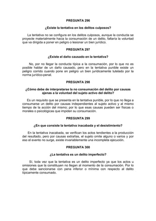 PREGUNTA 296
¿Existe la tentativa en los delitos culposos?
La tentativa no se configura en los delitos culposos, aunque la conducta se
proyecte materialmente hacia la consumación de un delito, faltaría la voluntad
que va dirigida a poner en peligro o lesionar un bien jurídico.
PREGUNTA 297
¿Existe el daño causado en la tentativa?
No, por no llegar la conducta típica a la consumación, por lo que no es
posible hablar de un daño causado, pero en la tentativa punible existe un
peligro corrido cuando pone en peligro un bien jurídicamente tutelado por la
norma jurídico-penal.
PREGUNTA 298
¿Cómo debe de interpretarse la no consumación del delito por causas
ajenas a la voluntad del sujeto activo del delito?
Es un requisito que se presenta en la tentativa punible, por lo que no llega a
consumarse un delito por causas independientes al sujeto activo y al mismo
tiempo de la acción del mismo; por lo que esas causas pueden ser físicas o
morales o psicológicas que impiden su consumación.
PREGUNTA 299
¿En que consiste la tentativa inacabada y el desistimiento?
En la tentativa inacabada, se verifican los actos tendientes a la producción
del resultado, pero por causas extrañas, el sujeto omite alguno o varios y por
eso el evento no surge, existe invariablemente una incompleta ejecución.
PREGUNTA 300
¿La tentativa es un delito imperfecto?
Sí, toda vez que la tentativa es un delito imperfecto ya que los actos u
omisiones que la constituyen no llegan al momento de la consumación. Por lo
que debe sancionarse con pena inferior o mínima con respecto al delito
típicamente consumado.
 