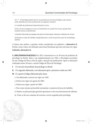 12 - Questões Comentadas de Psicologia
Art. 7º - O psicólogo poderá intervir na prestação de serviços psicológicos que estejam
sendo efetuados por outro profissional, nas seguintes situações:
a) A pedido do profissional responsável pelo serviço;
b) Em caso de emergência ou risco ao beneficiário ou usuário do serviço, quando dará
imediata ciência ao profissional;
c) Quando informado por qualquer das partes, da interrupção voluntária e definitiva do serviço;
d) Quando se tratar de trabalho multiprofissional e a intervenção fizer parte da metodologia
adotada.
A banca não anulou a questão, tendo considerado seu gabarito a alternativa b.
Porém, como vimos, foi utilizada como base Resolução que não está mais em vigor.
Gabarito: alternativa b.
2. (IBFC/EBSERH/HUB/2013) Em 2012 comemorou-se os 50 anos da profissão de
psicólogo no Brasil. Após a sua regulamentação em 1962, a Psicologia necessitou
de um Código de Ética a fim de reger a atuação do profissional. Após as alterações
realizadas nestes 50 anos, o atual Código de Ética do Psicólogo:
I. É o terceiro da profissão de psicólogo no Brasil.
II. É o segundo elaborado, com alterações após o primeiro criado em 1967.
III. É o quarto Código elaborado pela classe.
x. Foi elaborado e entrou em vigor em 1987.
y. Entrou em vigor em agosto de 2005.
z. Entrou em vigor a partir de 2003.
i. Tem como missão primordial normatizar a natureza técnica do trabalho.
ii. Pautou-se pelo princípio geral de aproximar-se de um instrumento de reflexão.
iii. Trata-se de um conjunto de normas a serem seguidas pelo psicólogo.
Miolo.indd 12 08/07/2015 23:25:41
 