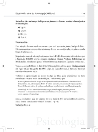 - 13Ética Proﬁssional do Psicólogo | CAPÍTULO 1
Assinale a alternativa que indique a opção correta de cada um dos três conjuntos
de afirmações:
a) I; y; ii.
b) I; x; iii.
c) III; y; i.
d) II; z; ii
Comentários:
Para solução da questão, devemos nos reportar à apresentação do Código de Ética.
É lá que encontraremos as afirmativas que devem ser consideradas corretas em cada
bloco de afirmações.
Noprimeiroblocodeafirmações,temosositensI,IIeIII.Jávimosnoiníciodolivroque
a Resolução 010/2005 aprova o terceiro Código de Ética da Profissão de Psicólogo no
Brasil. Então, percebemos que do primeiro bloco de afirmações a que está correta é a I.
Vamos ao segundo bloco. O Art. 25 do Código de Ética afirma que o Código entrará
em vigor em 27 de agosto de 2005. Logo, do segundo bloco, o item que deve ser
considerado correto é o y.
Voltemos à apresentação do nosso Código de Ética para analisarmos os itens
contidos no terceiro bloco de afirmações. Temos então que
A missão primordial de um código de ética profissional não é de normatizar a natureza técnica
do trabalho, e, sim, a de assegurar, dentro de valores relevantes para a sociedade e para as práticas
desenvolvidas, um padrão de conduta que fortaleça o reconhecimento social daquela categoria.
Este Código de Ética [Profissional do Psicólogo] pautou-se pelo princípio geral de
aproximar-se mais de um instrumento de reflexão do que de um conjunto de normas a
serem seguidas pelo psicólogo.
Então, concluímos que no terceiro bloco o item ii deve ser considerado correto.
Desta forma, temos como corretos os itens I – y – ii.
Gabarito: letra a.
Miolo.indd 13 08/07/2015 23:25:41
 
