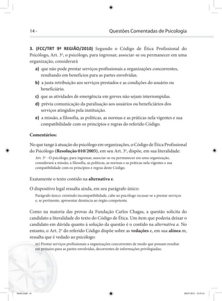 14 - Questões Comentadas de Psicologia
3. (FCC/TRT 9ª REGIÃO/2010) Segundo o Código de Ética Profissional do
Psicólogo, Art. 3o
, o psicólogo, para ingressar, associar-se ou permanecer em uma
organização, considerará
a) que não pode prestar serviços profissionais a organizações concorrentes,
resultando em benefícios para as partes envolvidas.
b) a justa retribuição aos serviços prestados e as condições do usuário ou
beneficiário.
c) que as atividades de emergência em greves não sejam interrompidas.
d) prévia comunicação da paralisação aos usuários ou beneficiários dos
serviços atingidos pela instituição.
e) a missão, a filosofia, as políticas, as normas e as práticas nela vigentes e sua
compatibilidade com os princípios e regras do referido Código.
Comentários:
No que tange à atuação do psicólogo em organizações, o Código de Ética Profissional
do Psicólogo (Resolução 010/2005), em seu Art. 3o
, dispõe, em sua literalidade:
Art. 3o
- O psicólogo, para ingressar, associar-se ou permanecer em uma organização,
considerará a missão, a filosofia, as políticas, as normas e as práticas nela vigentes e sua
compatibilidade com os princípios e regras deste Código.
Exatamente o texto contido na alternativa e.
O dispositivo legal ressalta ainda, em seu parágrafo único:
Parágrafo único: existindo incompatibilidade, cabe ao psicólogo recusar-se a prestar serviços
e, se pertinente, apresentar denúncia ao órgão competente.
Como na maioria das provas da Fundação Carlos Chagas, a questão solicita do
candidato a literalidade do texto do Código de Ética. Um item que poderia deixar o
candidato em dúvida quanto à solução da questão é o contido na alternativa a. No
entanto, o Art. 2o
do referido Código dispõe sobre as vedações e, em sua alínea m,
ressalta que é vedado ao psicólogo:
m) Prestar serviços profissionais a organizações concorrentes de modo que possam resultar
em prejuízo para as partes envolvidas, decorrentes de informações privilegiadas;
Miolo.indd 14 08/07/2015 23:25:41
 