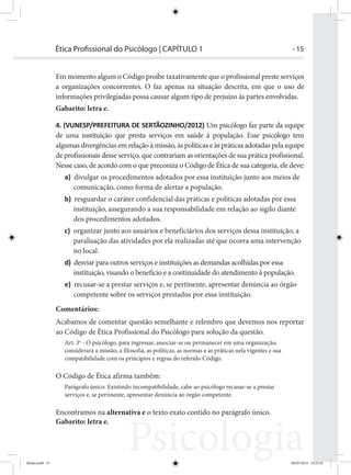 - 15Ética Proﬁssional do Psicólogo | CAPÍTULO 1
Em momento algum o Código proíbe taxativamente que o profissional preste serviços
a organizações concorrentes. O faz apenas na situação descrita, em que o uso de
informações privilegiadas possa causar algum tipo de prejuízo às partes envolvidas.
Gabarito: letra e.
4. (VUNESP/PREFEITURA DE SERTÃOZINHO/2012) Um psicólogo faz parte da equipe
de uma instituição que presta serviços em saúde à população. Esse psicólogo tem
algumas divergências em relação à missão, às políticas e às práticas adotadas pela equipe
de profissionais desse serviço, que contrariam as orientações de sua prática profissional.
Nesse caso, de acordo com o que preconiza o Código de Ética de sua categoria, ele deve:
a) divulgar os procedimentos adotados por essa instituição junto aos meios de
comunicação, como forma de alertar a população.
b) resguardar o caráter confidencial das práticas e políticas adotadas por essa
instituição, assegurando a sua responsabilidade em relação ao sigilo diante
dos procedimentos adotados.
c) organizar junto aos usuários e beneficiários dos serviços dessa instituição, a
paralisação das atividades por ela realizadas até que ocorra uma intervenção
no local.
d) desviar para outros serviços e instituições as demandas acolhidas por essa
instituição, visando o benefício e a continuidade do atendimento à população.
e) recusar-se a prestar serviços e, se pertinente, apresentar denúncia ao órgão
competente sobre os serviços prestados por essa instituição.
Comentários:
Acabamos de comentar questão semelhante e relembro que devemos nos reportar
ao Código de Ética Profissional do Psicólogo para solução da questão.
Art. 3o
- O psicólogo, para ingressar, associar-se ou permanecer em uma organização,
considerará a missão, a filosofia, as políticas, as normas e as práticas nela vigentes e sua
compatibilidade com os princípios e regras do referido Código.
O Código de Ética afirma também:
Parágrafo único: Existindo incompatibilidade, cabe ao psicólogo recusar-se a prestar
serviços e, se pertinente, apresentar denúncia ao órgão competente.
Encontramos na alternativa e o texto exato contido no parágrafo único.
Gabarito: letra e.
Miolo.indd 15 08/07/2015 23:25:41
 