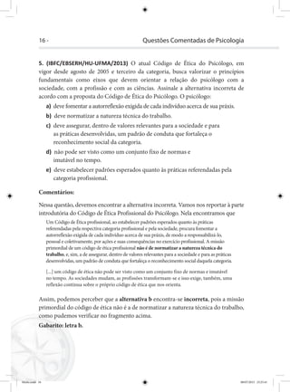 16 - Questões Comentadas de Psicologia
5. (IBFC/EBSERH/HU-UFMA/2013) O atual Código de Ética do Psicólogo, em
vigor desde agosto de 2005 e terceiro da categoria, busca valorizar o princípios
fundamentais como eixos que devem orientar a relação do psicólogo com a
sociedade, com a profissão e com as ciências. Assinale a alternativa incorreta de
acordo com a proposta do Código de Ética do Psicólogo. O psicólogo:
a) deve fomentar a autorreflexão exigida de cada indivíduo acerca de sua práxis.
b) deve normatizar a natureza técnica do trabalho.
c) deve assegurar, dentro de valores relevantes para a sociedade e para
as práticas desenvolvidas, um padrão de conduta que fortaleça o
reconhecimento social da categoria.
d) não pode ser visto como um conjunto fixo de normas e
imutável no tempo.
e) deve estabelecer padrões esperados quanto às práticas referendadas pela
categoria profissional.
Comentários:
Nessa questão, devemos encontrar a alternativa incorreta. Vamos nos reportar à parte
introdutória do Código de Ética Profissional do Psicólogo. Nela encontramos que
Um Código de Ética profissional, ao estabelecer padrões esperados quanto às práticas
referendadas pela respectiva categoria profissional e pela sociedade, procura fomentar a
autorreflexão exigida de cada indivíduo acerca de sua práxis, de modo a responsabilizá-lo,
pessoal e coletivamente, por ações e suas consequências no exercício profissional. A missão
primordial de um código de ética profissional não é de normatizar a natureza técnica do
trabalho, e, sim, a de assegurar, dentro de valores relevantes para a sociedade e para as práticas
desenvolvidas, um padrão de conduta que fortaleça o reconhecimento social daquela categoria.
[...] um código de ética não pode ser visto como um conjunto fixo de normas e imutável
no tempo. As sociedades mudam, as profissões transformam-se e isso exige, também, uma
reflexão contínua sobre o próprio código de ética que nos orienta.
Assim, podemos perceber que a alternativa b encontra-se incorreta, pois a missão
primordial do código de ética não é a de normatizar a natureza técnica do trabalho,
como pudemos verificar no fragmento acima.
Gabarito: letra b.
Miolo.indd 16 08/07/2015 23:25:41
 