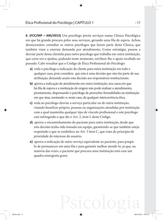 - 17Ética Proﬁssional do Psicólogo | CAPÍTULO 1
6. (FCC/MP – AM/2013) Um psicólogo presta serviços numa Clínica Psicológica
em que há grande procura pelos seus serviços, gerando uma fila de espera. Achou
desnecessário consultar os outros psicólogos que fazem parte desta Clínica, que
também viam a enorme demanda por atendimento. Como estratégia, passou a
desviar parte dessa clientela para outro psicólogo que trabalha em outra instituição,
que certa vez o ajudou, podendo neste momento, retribuir-lhe o apoio recebido no
passado. Cabe ressaltar que o Código de Ética Profissional do Psicólogo:
a) veda o psicólogo a indicação do cliente para outra instituição em todo e
qualquer caso, pois considera que esta é uma decisão que não faz parte de sua
atribuição, deixando assim esta decisão aos responsáveis institucionais.
b) aprova a indicação de atendimento em outra instituição, nos casos em que
há fila de espera e a instituição de origem não pode realizar o atendimento,
prontamente, dispensando o psicólogo de preencher formalidades na instituição
em que atua, isentando-o, neste caso, de qualquer intercorrência ética.
c) veda ao psicólogo desviar a serviço particular ou de outra instituição,
visando benefício próprio, pessoas ou organizações atendidas por instituição
com a qual mantenha qualquer tipo de vínculo profissional e este psicólogo
está infringindo o que diz o Art. 2, item L deste Código.
d) aprova o encaminhamento do paciente para outra instituição, desde que
esta decisão tenha sido tomada em equipe, garantindo-se que também esteja
respeitado o que se estabelece no Art. 3 item C, que trata do princípio de
prioridade do interesse do usuário.
e) aprova a indicação de outro serviço equivalente ao paciente, para poupá-
lo de permanecer em uma fila e para garantir melhor atendê-lo, já que, na
maioria das vezes, o paciente que procura uma instituição está com um
quadro emergente grave.
Miolo.indd 17 08/07/2015 23:25:41
 