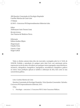 Todos os direitos autorais desta obra são reservados e protegidos pela Lei nº 9.610, de
19/02/98. Proibida a reprodução de qualquer parte deste livro, sem autorização prévia,
expressa por escrito do autor e da editora, por quaisquer meios empregados, sejam eletrônicos,
mecânicos, videográficos, fonográficos, reprográficos, microfílmicos, fotográficos, gráficos
ou outros. Essas proibições aplicam-se também à editoração da obra, bem como às suas
características gráficas.
Leite, Caroline Martins da Costa
Questões Comentadas de Psicologia Hospitalar / Série Questões Comentadas / Salvador:
Concursos PSI Empreendimentos Editoriais, 2015.
528 p.
1.	 Psicologia – concursos. I. Concursos PSI II. Série Concursos Públicos.
300 Questões Comentadas de Psicologia Hospitalar
Caroline Martins da Costa Leite
1ª Edição
© 2015 – Concursos PSI Empreendimentos Editoriais Ltda.
Editor
Anthonyoni Assis Tavares Lima
Revisão técnica
Ana Vanessa de Medeiros Neves
Editoração
Editora Jardim Objeto
Diagramação
Claudio Frota
Layout e Capa
Sergio Cabral
Miolo.indd 2 08/07/2015 23:25:39
 