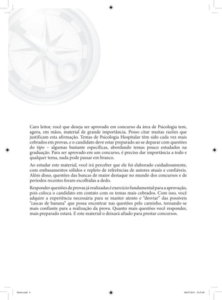 Caro leitor, você que deseja ser aprovado em concurso da área de Psicologia tem,
agora, em mãos, material de grande importância. Posso citar muitas razões que
justificam esta afirmação. Temas de Psicologia Hospitalar têm sido cada vez mais
cobrados em provas, e o candidato deve estar preparado ao se deparar com questões
do tipo – algumas bastante específicas, abordando temas pouco estudados na
graduação. Para ser aprovado em um concurso, é preciso dar importância a todo e
qualquer tema, nada pode passar em branco.
Ao estudar este material, você irá perceber que ele foi elaborado cuidadosamente,
com embasamentos sólidos e repleto de referências de autores atuais e confiáveis.
Além disso, questões das bancas de maior destaque no mundo dos concursos e de
períodos recentes foram escolhidas a dedo.
Responderquestõesdeprovasjárealizadaséexercíciofundamentalparaaaprovação,
pois coloca o candidato em contato com os temas mais cobrados. Com isso, você
adquire a experiência necessária para se manter atento e “desviar” das possíveis
“cascas de banana” que possa encontrar nas questões pelo caminho, tornando-se
mais confiante para a realização da prova. Quanto mais questões você responder,
mais preparado estará. E este material o deixará afiado para prestar concursos.
Miolo.indd 4 08/07/2015 23:25:40
 
