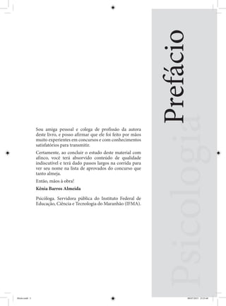 Prefácio
Sou amiga pessoal e colega de profissão da autora
deste livro, e posso afirmar que ele foi feito por mãos
muito experientes em concursos e com conhecimentos
satisfatórios para transmitir.
Certamente, ao concluir o estudo deste material com
afinco, você terá absorvido conteúdo de qualidade
indiscutível e terá dado passos largos na corrida para
ver seu nome na lista de aprovados do concurso que
tanto almeja.
Então, mãos à obra!
Kênia Barros Almeida
Psicóloga. Servidora pública do Instituto Federal de
Educação, Ciência e Tecnologia do Maranhão (IFMA).
Miolo.indd 5 08/07/2015 23:25:40
 