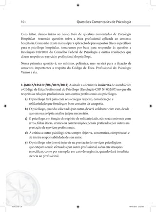 10 - Questões Comentadas de Psicologia
Caro leitor, damos início ao nosso livro de questões comentadas de Psicologia
Hospitalar trazendo questões sobre a ética profissional aplicada ao contexto
hospitalar.Comonãoexistemanualparaaplicaçãodepressupostoséticosespecíficos
para o psicólogo hospitalar, tomaremos por base para responder às questões a
Resolução 010/2005 do Conselho Federal de Psicologia e outras resoluções que
dizem respeito ao exercício profissional do psicólogo.
Nossa primeira questão é, no mínimo, polêmica, mas servirá para a fixação de
conceitos importantes a respeito do Código de Ética Profissional do Psicólogo.
Vamos a ela.
1. (IADES/EBSERH/HU/UFPI/2012) Assinale a alternativa incorreta de acordo com
o Código de Ética Profissional do Psicólogo (Resolução CFP Nº 002/87) no que diz
respeito às relações profissionais com outros profissionais ou psicólogos.
a) O psicólogo terá para com seus colegas respeito, consideração e
solidariedade que fortaleça o bom conceito da categoria.
b) O psicólogo, quando solicitado por outro, deverá colaborar com este, desde
que em sua própria análise julgue necessário.
c) O psicólogo, em função do espírito de solidariedade, não será conivente com
erros, faltas éticas, crimes ou contravenções penais praticados por outros na
prestação de serviços profissionais.
d) A crítica a outro psicólogo será sempre objetiva, construtiva, comprovável e
de inteira responsabilidade de seu autor.
e) O psicólogo não deverá intervir na prestação de serviços psicológicos
que estejam sendo efetuados por outro profissional, salvo em situações
específicas, como por exemplo, em caso de urgência, quando dará imediata
ciência ao profissional.
Miolo.indd 10 08/07/2015 23:25:40
 