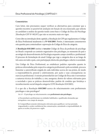 - 11Ética Proﬁssional do Psicólogo | CAPÍTULO 1
Comentários:
Caro leitor, não precisamos sequer verificar as alternativas para constatar que a
questão encontra-se passível de anulação em função do seu enunciado, que solicita
ao candidato a análise da questão tendo como base o Código de Ética do Psicólogo
[Resolução CFP Nº 002/87] que não se encontra mais em vigor.
Como dito na introdução deste capítulo, a Resolução do CFP que regulamenta o Código
de Ética Profissional atualmente é a Nº 010/2005. Porém, é interessante comentarmos
esta questão para contextualizar a aprovação do Código de Ética da categoria.
A Resolução 010/2005 institui o terceiro Código de Ética da profissão de psicólogo
no Brasil e responde ao contexto organizativo dos psicólogos, ao momento do país e
ao estágio de desenvolvimento da Psicologia enquanto campo científico e profissional.
O processo de formulação do atual Código que rege a categoria deu-se ao longo de
três anos em todo o país, com participação direta dos psicólogos e aberto à sociedade.
Um Código de Ética Profissional, ao estabelecer padrões esperados quanto às
práticas referendadas pela respectiva categoria profissional e pela sociedade, procura
fomentar a autorreflexão exigida de cada indivíduo acerca de sua práxis, de modo
a responsabilizá-lo, pessoal e coletivamente, por ações e suas consequências no
exercício profissional. A missão primordial de um Código de Ética não é normatizar
a natureza técnica do trabalho, e, sim, assegurar, dentro de valores relevantes para
a sociedade e para as práticas desenvolvidas, padrão de conduta que fortaleça o
reconhecimento social daquela categoria (CFP, Resolução 010/2005).
E o que diz a Resolução 010/2005 acerca do relacionamento com profissionais
psicólogos e não psicólogos?
Art. 6º - O psicólogo, no relacionamento com profissionais não psicólogos:
a) Encaminhará a profissionais ou entidades habilitados e qualificados demandas que
extrapolem o seu campo de atuação;
b) Compartilhará somente informações relevantes para qualificar o serviço prestado,
resguardando o caráter confidencial das comunicações, assinalando a responsabilidade, de
quem as receber, de preservar o sigilo.
Ética Profissional do Psicólogo
Miolo.indd 11 08/07/2015 23:25:40
 
