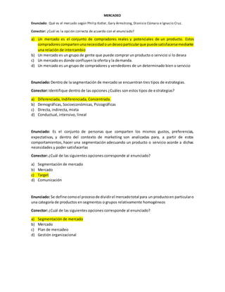 MERCADEO
Enunciado: Qué es el mercado según Philip Kotler, Gary Armstrong, Dionisio Cámara e Ignacio Cruz.
Conector: ¿Cuál es la opción correcta de acuerdo con el enunciado?
a) Un mercado es el conjunto de compradores reales y potenciales de un producto. Estos
compradorescompartenunanecesidadoundeseoparticularque puedesatisfacersemediante
una relación de intercambio
b) Un mercado es un grupo de gente que puede comprar un producto o servicio si lo desea
c) Un mercado es donde confluyen la oferta y la demanda.
d) Un mercado es un grupo de compradores y vendedores de un determinado bien o servicio
Enunciado: Dentro de la segmentación de mercado se encuentran tres tipos de estrategias.
Conector: Identifique dentro de las opciones ¿Cuáles son estos tipos de estrategias?
a) Diferenciada, Indiferenciada, Concentrada.
b) Demográficas, Socioeconómicas, Psicográficas
c) Directa, indirecta, mixta
d) Conductual, intensivo, lineal
Enunciado: Es el conjunto de personas que comparten los mismos gustos, preferencias,
expectativas, y dentro del contexto de marketing son analizadas para, a partir de estos
comportamientos, hacer una segmentación adecuando un producto o servicio acorde a dichas
necesidades y poder satisfacerlas
Conector: ¿Cuál de las siguientes opciones corresponde al enunciado?
a) Segmentación de mercado
b) Mercado
c) Target
d) Comunicación
Enunciado: Se define comoel procesode dividirel mercadototal para un productoen particularo
una categoría de productos en segmentos o grupos relativamente homogéneos
Conector: ¿Cuál de las siguientes opciones corresponde al enunciado?
a) Segmentación de mercado
b) Mercado
c) Plan de mercadeo
d) Gestión organizacional
 