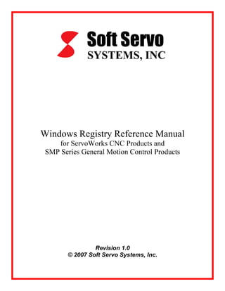 Windows Registry Reference Manual
for ServoWorks CNC Products and
SMP Series General Motion Control Products
Revision 1.0
© 2007 Soft Servo Systems, Inc.
 