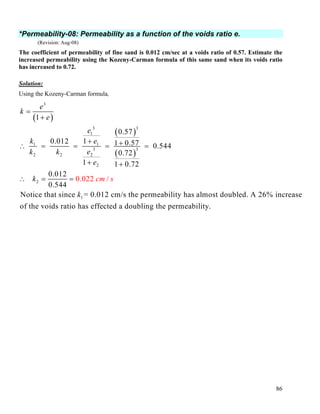 86
*Permeability-08: Permeability as a function of the voids ratio e.
(Revision: Aug-08)
The coefficient of permeability of fine sand is 0.012 cm/sec at a voids ratio of 0.57. Estimate the
increased permeability using the Kozeny-Carman formula of this same sand when its voids ratio
has increased to 0.72.
Solution:
Using the Kozeny-Carman formula,
( )
( )
( )
3
3 3
1
1 1
3 3
22 2
2
2
1
1
0.57
10.012 1 0.57 0.544
0.72
1 1 0.72
0.012
0.544
Notice that since = 0.012 cm/s the permeability has almost doubled. A 26% increase
of the voids ratio has effe
0.022
cted a
/
e
k
e
e
k e
ek k
e
k
k
cm s
=
+
+ +∴ = = = =
+ +
∴ = =
doubling the permeability.
 
