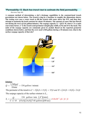92
*Permeability-13: Back-hoe trench test to estimate the field permeability.
(Revision: Sept.-08)
A common method of determining a site’s drainage capabilities is the constant-head trench
percolation test shown below. The trench is dug by a backhoe to roughly the dimensions shown.
The testing crew uses a water truck to fill the trench with water above the WT, and then they
attempt to maintain the head constant for about 10 minutes. The amount of water that has flowed
out during the test is Q (in gallons/minute). The seepage capacity Sc = Q/CL’H, where C is a units
conversion factor, L’ is the trench semi-perimeter (length plus width, in ft) and H is the head. The
units of the seepage capacity are commonly given in cfs/ft/ft. Based on the reported geometric
conditions shown below, and that the crew used 1,540 gallons during a 10 minutes test, what is the
surface seepage capacity of that site?
Solution:
( ) ( )
( )( )
( )( )
3
1,540
154 / minute
10min
The perimeter of the trench is ' 2 6 1.5 15 4.4 1.8 2.6
The seepage capacity of the surface stratum is ,
154 / min min
' 15 2.6 7.45
c
c
gal
Q gallons
L ft ft ft and H ft ft ft
S
gallons ftQ
S
C L H ft ft ga
= =
= + = = − =
= =
⋅ ⋅ ( )( )
3
60 se
8 0 / /
c
8. 1x cfs
llo
t
s
ft f
n
−
=
0.0’
4.4’
8.0’
1.8’
 